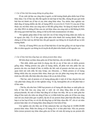 1. Các tế bào biệt hóa mang thông tin giống nhau
Ở các sinh vật bậc cao cũng như ở người, cơ thể trưởng thành gồm nhiều loại tế bào
khác nhau. Các tế bào này đều bắt nguồn từ một hợp tử ban đầu, nhưng đã qua quá trình
biệt hóa trở thành các tế bào có các chức năng khác nhau. Tuy nhiên, thực nghiệm xác
định rằng số lượng nhiễm sắc thể, số lượng DNA và cả tỷ lệ (A+T)/(G+C) của các tế bào
thuộc các mô khác nhau của cùng một cơ thể đều giống nhau. Sử dụng kỹ thuật lai DNA
cho thấy DNA từ những tế bào của các mô khác nhau của cùng một cơ thể không bị biến
đổi trong quá trình biệt hóa, chúng có thể tự hồi tính (renaturation) với nhau.
Thí nghiệm ghép nhân tế bào ruột ếch vào tế bào trứng bị hỏng nhân (do chiếu tia
tử ngoại) cho thấy 1% tế bào ghép nhân phát triển thành ếch trưởng thành. Điều này
chứng tỏ tế bào ruột tuy đã biệt hóa vẫn giữ nguyên vẹn thông tin di truyền để tạo ra ếch
trưởng thành.
Tóm lại, số lượng DNA của các tế bào biệt hóa về căn bản giống với các hợp tử ban
đầu và chứa nguyên vẹn thông tin di truyền đủ để phát triển thành cá thể nguyên vẹn.
2. Các tế bào biệt hóa tổng hợp các nhóm protein khác nhau
Để hiểu được sự khác nhau giữa các tế bào biệt hóa, cần xét nhiều vấn đề sau:
- Thứ nhất, nhiều quá trình là chung cho tất cả các tế bào nên có nhiều protein
giống nhau. Những protein này gồm số lượng nhiều, dễ phân tích như phần lớn các
protein cấu trúc của thành tế bào và nhiễm sắc thể; một số protein căn bản của các bào
quan (lưới nội sinh chất, bộ máy Golgi, các ribosome…). Nhiều protein có số lượng
không nhiều như các enzyme khác nhau, tham gia vào các phản ứng trung tâm của quá
trình trao đổi chất, đều hiện diện như nhau ở tất cả các kiểu tế bào.
- Thứ hai, một số protein có số lượng phong phú ở một số tế bào chuyên hóa mà
việc phát hiện chúng cần có thử nghiệm riêng. Ví dụ, hemoglobin chỉ có thể phát hiện ở
tế bào máu.
- Thứ ba, nếu như hơn 2.000 loại protein có số lượng dồi dào được so sánh giữa các
kiểu tế bào biệt hóa của cùng một vi sinh vật với nhau bằng điện di hai chiều
polyacrylamide, thì một số khác biệt đáng kể sẽ được tìm thấy. Dù sự so sánh giữa hai
dòng tế bào nuôi cấy (như các dòng tế bào cơ và thần kinh) hay giữa các tế bào của cùng
một mô của chuột (như gan và phổi), đại đa số các protein được phát hiện đều được tổng
hợp ở cả hai loại tế bào và với tốc độ tổng hợp có thể khác nhau đến 105
; chỉ có vài trăm
protein hiện diện với số lượng khác nhau đáng kể ở hai kiểu tế bào.
Các nghiên cứu cho thấy các tế bào eukaryote bậc cao tổng hợp từ 10.000-20.000
protein khác nhau. Phần lớn chúng có số lượng rất ít và khó phát hiện. Nếu các protein
hiếm (minor protein) này khác nhau giữa các tế bào với mức độ tương tự các protein dồi
 