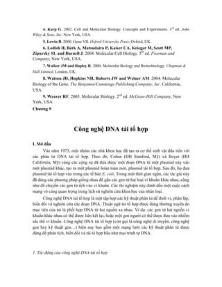 4. Karp G. 2002. Cell and Molecular Biology: Concepts and Experiments. 3rd
ed. John
Wiley & Sons, Inc. New York, USA.
5. Lewin B. 2000. Gene VII. Oxford University Press, Oxford, UK.
6. Lodish H, Berk A, Matsudaira P, Kaiser CA, Krieger M, Scott MP,
Zipursky SL and Darnell J. 2004. Molecular Cell Biology. 5th
ed. Freeman and
Company, New York, USA.
7. Walker JM and Rapley R. 2000. Molecular Biology and Biotechnology. Chapman &
Hall Limited, London, UK.
8. Watson JD, Hopkins NH, Roberts JW and Weiner AM. 2004. Molecular
Biology of the Gene. The Benjamin/Cummings Publishing Company, Inc. California,
USA.
9. Weaver RF. 2003. Molecular Biology. 2nd
ed. McGraw-Hill Company, New
York, USA
Chương 9
Công nghệ DNA tái tổ hợp
I. Mở đầu
Vào năm 1973, một nhóm các nhà khoa học đã tạo ra cơ thể sinh vật đầu tiên với
các phân tử DNA tái tổ hợp. Theo đó, Cohen (ĐH Stanford, Mỹ) và Boyer (ĐH
California, Mỹ) cùng các cộng sự đã đưa được một đoạn DNA từ một plasmid này vào
một plasmid khác, tạo ra một plasmid hoàn toàn mới, plasmid tái tổ hợp. Sau đó, họ đưa
plasmid tái tổ hợp vào trong các tế bào E. coli. Trong một thời gian ngắn, các tác giả này
đã dùng các phương pháp giống nhau để gắn các gen từ hai loại vi khuẩn khác nhau, cũng
như để chuyển các gen từ ếch vào vi khuẩn. Các thí nghiệm này đánh dấu một cuộc cách
mạng vô cùng quan trọng trong lịch sử nghiên cứu khoa học của nhân loại.
Công nghệ DNA tái tổ hợp là một tập hợp các kỹ thuật phân tử để định vị, phân lập,
biến đổi và nghiên cứu các đoạn DNA. Thuật ngữ tái tổ hợp được dùng thường xuyên do
mục tiêu của nó là phối hợp DNA từ hai nguồn xa nhau. Ví dụ: các gen từ hai nguồn vi
khuẩn khác nhau có thể được liên kết lại, hoặc một gen người có thể được đưa vào nhiễm
sắc thể vi khuẩn. Công nghệ DNA tái tổ hợp (còn gọi là công nghệ di truyền, công nghệ
gen hay kỹ thuật gen…) hiện nay bao gồm một mạng lưới các kỹ thuật phân tử được
dùng để phân tích, biến đổi và tái tổ hợp hầu như mọi trình tự DNA.
1. Tác động của công nghệ DNA tái tổ hợp
 