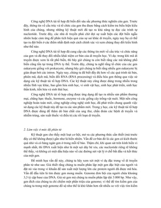 Công nghệ DNA tái tổ hợp đã biến đổi sâu sắc phương thức nghiên cứu gen. Trước
đây, thông tin về cấu trúc và tổ chức của gen thu được bằng cách kiểm tra biểu hiện kiểu
hình của chúng, nhưng những kỹ thuật mới đã tạo ra khả năng tự đọc các trình tự
nucleotide. Trước đây, các nhà di truyền phải chờ đợi sự xuất hiện các đột biến ngẫu
nhiên hoặc cảm ứng để phân tích hiệu quả của sự sai khác di truyền, ngày nay họ có thể
tạo ra đột biến ở các điểm nhất định một cách chính xác và xem chúng thay đổi kiểu hình
như thế nào.
Công nghệ DNA tái tổ hợp đã cung cấp các thông tin mới về cấu trúc và chức năng
của gen và đã thay đổi nhiều khái niệm cơ bản của di truyền học. Ví dụ: trong khi mã di
truyền được xem là rất phổ biến, thì bây giờ chúng ta còn biết rằng các mã không phổ
biến cũng tồn tại trong DNA ty thể. Trước đây, chúng ta nghĩ rằng tổ chức của các gen
eukaryote giống với prokaryote, nhưng bây giờ chúng ta biết rằng nhiều gen eukaryote bị
gián đoạn bởi các intron. Ngày nay, chúng ta đã biết đầy đủ hơn về các quá trình tái bản,
phiên mã, dịch mã, biến đổi RNA (RNA processing) và điều hòa gen thông qua việc sử
dụng các kỹ thuật tái tổ hợp DNA. Các kỹ thuật này cũng được dùng trong nhiều trong
nhiều lĩnh vực khác, bao gồm hóa sinh học, vi sinh vật học, sinh học phát triển, sinh học
thần kinh, tiến hóa và sinh thái học.
Công nghệ DNA tái tổ hợp cũng được ứng dụng để tạo ra nhiều sản phẩm thương
mại, chẳng hạn: thuốc, hormone, enzyme và các giống cây trồng-vật nuôi. Một nền công
nghiệp hoàn toàn mới, công nghiệp công nghệ sinh học, đã phát triển chung quanh việc
sử dụng các kỹ thuật này để tạo ra các sản phẩm mới. Trong y học, các kỹ thuật tái tổ hợp
DNA được dùng để thăm dò bản chất của ung thư, chẩn đoán các bệnh di truyền và
nhiễm trùng, sản xuất thuốc và điều trị các rối loạn di truyền.
2. Làm việc ở mức độ phân tử
Kỹ thuật gen cho thấy một loạt cơ hội, mở ra các phương thức cần thiết (mà trước
đây có thể không được) gần như là hiển nhiên. Vấn đề cơ bản đó là các gen có kích thước
quá nhỏ và có hàng ngàn gen ở trong mỗi tế bào. Thậm chí, khi quan sát trên kính hiển vi
mạnh nhất, thì DNA xuất hiện như là một sợi dây bé xíu, các nucleotide riêng rẽ không
thể thấy, và không có một dấu hiệu nào về các đường nét vật lý ở chỗ bắt đầu và kết thúc
của một gen.
Để minh họa vấn đề này, chúng ta hãy xem xét một ví dụ đặc trưng về di truyền
phân tử như sau: Giả thiết rằng chúng ta muốn phân lập một gen đặc biệt của người và
đặt nó vào trong vi khuẩn để sản xuất một lượng lớn các protein người đã được mã hóa.
Vấn đề đầu tiên là tìm được gen mong muốn. Genome đơn bội của người chứa khoảng
3,3 tỷ cặp base của DNA. Giả sử gen mà chúng ta muốn phân lập dài 3.000 bp. Như vậy,
gen đích của chúng ta chỉ chiếm một phần triệu của genome; vì thế để tìm kiếm gen của
chúng ta trong một genome đồ sộ như thế là khó khăn hơn rất nhiều so với việc tìm kiếm
 