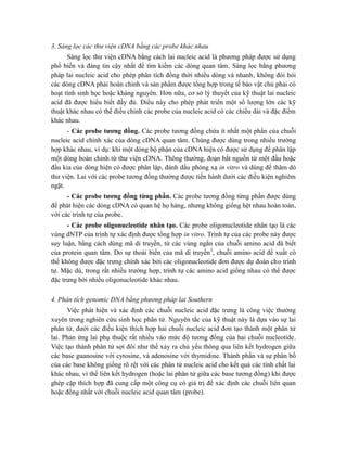 3. Sàng lọc các thư viện cDNA bằng các probe khác nhau
Sàng lọc thư viện cDNA bằng cách lai nucleic acid là phương pháp được sử dụng
phổ biến và đáng tin cậy nhất để tìm kiếm các dòng quan tâm. Sàng lọc bằng phương
pháp lai nucleic acid cho phép phân tích đồng thời nhiều dòng và nhanh, không đòi hỏi
các dòng cDNA phải hoàn chỉnh và sản phẩm được tổng hợp trong tế bào vật chủ phải có
hoạt tính sinh học hoặc kháng nguyên. Hơn nữa, cơ sở lý thuyết của kỹ thuật lai nucleic
acid đã được hiểu biết đầy đủ. Điều này cho phép phát triển một số lượng lớn các kỹ
thuật khác nhau có thể điều chỉnh các probe của nucleic acid có các chiều dài và đặc điểm
khác nhau.
- Các probe tương đồng. Các probe tương đồng chứa ít nhất một phần của chuỗi
nucleic acid chính xác của dòng cDNA quan tâm. Chúng được dùng trong nhiều trường
hợp khác nhau, ví dụ: khi một dòng bộ phận của cDNA hiện có được sử dụng để phân lập
một dòng hoàn chỉnh từ thư viện cDNA. Thông thường, đoạn bắt nguồn từ một đầu hoặc
đầu kia của dòng hiện có được phân lập, đánh dấu phóng xạ in vitro và dùng để thăm dò
thư viện. Lai với các probe tương đồng thường được tiến hành dưới các điều kiện nghiêm
ngặt.
- Các probe tương đồng từng phần. Các probe tương đồng từng phần được dùng
để phát hiện các dòng cDNA có quan hệ họ hàng, nhưng không giống hệt nhau hoàn toàn,
với các trình tự của probe.
- Các probe oligonucleotide nhân tạo. Các probe oligonucleotide nhân tạo là các
vùng dNTP của trình tự xác định được tổng hợp in vitro. Trình tự của các probe này được
suy luận, bằng cách dùng mã di truyền, từ các vùng ngắn của chuỗi amino acid đã biết
của protein quan tâm. Do sự thoái biến của mã di truyền3
, chuỗi amino acid đề xuất có
thể không được đặc trưng chính xác bởi các oligonucleotide đơn được dự đoán cho trình
tự. Mặc dù, trong rất nhiều trường hợp, trình tự các amino acid giống nhau có thể được
đặc trưng bởi nhiều oligonucleotide khác nhau.
4. Phân tích genomic DNA bằng phương pháp lai Southern
Việc phát hiện và xác định các chuỗi nucleic acid đặc trưng là công việc thường
xuyên trong nghiên cứu sinh học phân tử. Nguyên tắc của kỹ thuật này là dựa vào sự lai
phân tử, dưới các điều kiện thích hợp hai chuỗi nucleic acid đơn tạo thành một phân tử
lai. Phản ứng lai phụ thuộc rất nhiều vào mức độ tương đồng của hai chuỗi nucleotide.
Việc tạo thành phân tử sợi đôi như thế xảy ra chủ yếu thông qua liên kết hydrogen giữa
các base guanosine với cytosine, và adenosine với thymidine. Thành phần và sự phân bố
của các base không giống rõ rệt với các phân tử nucleic acid cho kết quả các tính chất lai
khác nhau, vì thế liên kết hydrogen (hoặc lai phân tử giữa các base tương đồng) khi được
ghép cặp thích hợp đã cung cấp một công cụ có giá trị để xác định các chuỗi liên quan
hoặc đồng nhất với chuỗi nucleic acid quan tâm (probe).
 