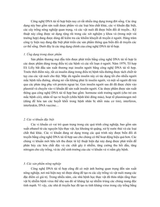 Công nghệ DNA tái tổ hợp hiện nay có rất nhiều ứng dụng trong đời sống. Các ứng
dụng này bao gồm sản xuất dược phẩm và các loại hóa chất khác, các vi khuẩn đặc biệt,
các cây trồng nông nghiệp quan trọng, và các vật nuôi đã được biến đổi di truyền... Kỹ
thuật này cũng được sử dụng rộng rãi trong các xét nghiệm y khoa và (trong một vài
trường hợp) đang được dùng để kiểm tra các khiếm khuyết di truyền ở người. Hàng trăm
công ty hiện nay đang đặc biệt phát triển các sản phẩm thông qua biến đổi di truyền các
cơ thể sống. Dưới đây là các ứng dụng chính của công nghệ DNA tái tổ hợp.
1. Ứng dụng trong dược phẩm
Sản phẩm thương mại đầu tiên được phát triển bằng công nghệ DNA tái tổ hợp là
các dược phẩm dùng trong điều trị các bệnh và các rối loạn ở người. Năm 1979, Tổ hợp
Eli Lilly bắt đầu sản xuất thương mại insulin người bằng công nghệ DNA tái tổ hợp.
Trước thời điểm này, tất cả insulin dùng trong điều trị bệnh tiểu đường được tách chiết từ
tụy của các vật nuôi cho thịt. Mặc dù nguồn insulin này có tác dụng tốt cho nhiều người
mắc bệnh tiểu đường, nhưng nó vẫn không phải là insulin người, và một số người đã trải
qua các phản ứng phụ với protein ngoại lai. Gen insulin người sau đó đã được chèn vào
plasmid và chuyển vào vi khuẩn để sản xuất insulin người. Các dược phẩm được sản xuất
thông qua công nghệ DNA tái tổ hợp bao gồm: hormone sinh trưởng người (cho trẻ em
mắc bệnh còi), nhân tố tạo tơ huyết (chữa bệnh khó đông máu), hoạt tố plasminogen mô
(dùng để hòa tan các huyết khối trong bệnh nhân bị nhồi máu cơ tim), interferon,
interleukin, DNA vaccine…
2. Các vi khuẩn đặc biệt
Các vi khuẩn có vai trò quan trọng trong các quá trình công nghiệp, bao gồm sản
xuất ethanol từ các nguyên liệu thực vật, lọc khoáng từ quặng, xử lý nước thải và các loại
chất thải khác. Các vi khuẩn đang sử dụng trong các quá trình này được biến đổi di
truyền bằng công nghệ DNA tái tổ hợp sao cho chúng có thể hoạt động hiệu quả hơn. Các
chủng vi khuẩn mới hữu ích thu được từ kỹ thuật hiện đại này đang được phát triển để
phân hủy các hóa chất độc và các chất gây ô nhiễm, tăng cường thu hồi dầu, tăng
nitrogen cho cây trồng, và ức chế sinh trưởng của các vi khuẩn và vi nấm gây bệnh.
3. Các sản phẩm nông nghiệp
Công nghệ DNA tái tổ hợp cũng đã có một ảnh hưởng quan trọng đến sản xuất
nông nghiệp, nơi mà hiện nay nó được dùng để tạo ra các cây trồng và vật nuôi mang các
đặc điểm có giá trị. Trong nhiều năm, các nhà bệnh học thực vật đã thừa nhận rằng thực
vật bị nhiễm bệnh virus thể nhẹ sau đó sẽ kháng lại sự nhiễm trùng các chủng mang độc
tính mạnh. Vì vậy, các nhà di truyền học đã tạo ra tính kháng virus trong cây trồng bằng
 