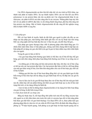 Các DNA oligonucleotide sợi đơn liên kết chặt chẽ với các trình tự DNA khác, tạo
thành một phân tử triplex DNA. Sự tạo thành triplex DNA cản trở liên kết của RNA
polymerase và các protein khác cần cho sự phiên mã. Các oligonucleotide khác là các
ribozyme, các phân tử RNA mà chức năng như là các enzyme. Những phức hợp này liên
kết với các phân tử mRNA đặc hiệu và cắt chúng thành từng đoạn, phá hủy khả năng mã
hóa protein của chúng. Một số thuốc oligonucleotide đã sẵn sàng để thử nghiệm trong
điều trị bệnh AIDS và ung thư.
5. Liệu pháp gen
Đối với loại bệnh di truyền, bệnh do đột biến gen người ta phải cần đến sự can
thiệp của liệu pháp gen, một hướng chữa bệnh gắn liền với các kỹ thuật tiên tiến trong
lĩnh vực công nghệ sinh học hiện đại như các vi thao tác gen, sửa đổi thay thế gen...
Liệu pháp gen (gene therapy) thực chất là phương pháp chữa bệnh bằng gen. Có
nhiều khái niệm khác nhau về liệu pháp gen, nhưng cách hiểu chung nhất là tập hợp các
biện pháp để sử dụng các gen cần thiết (còn gọi là gen trị liệu) nhằm mục đích chữa bệnh
cho con người.
Trong đó, gen trị liệu có thể là:
- Các gen hoạt động bình thường (gen lành) có thể đưa vào tế bào để thay thế gen
hỏng, gen mất chức năng, khôi phục hoạt động bình thường của tế bào và sự sống của cơ
thể.
- Là những gen có khả năng mã hóa một protein đặc hiệu, khi đưa vào tế bào sống
có thể tạo nên các loại protein đặc hiệu. Các loại protein đặc hiệu có thể ức chế hoạt động
của một gen khác trong tế bào, kìm hãm khả năng phân chia của tế bào hoặc gây chết các
tế bào bị bệnh.
- Những gen khi đưa vào tế bào hoạt động đồng thời với các gen bệnh (gen bị đột
biến trong tế bào) làm hạn chế tác động của gen bệnh hoặc hỗ trợ, bù đắp cho các gen bị
hỏng.
- Gen trị liệu còn là các gen bất hoạt được đưa vào tế bào thay thế cho một gen lành
nào đó, nhằm hạn chế sản phẩm không cần thiết của gen lành hoặc tạo ra cho tế bào một
trạng thái mới, có tác dụng chống lại bệnh tật.
- Gen trị liệu có thể là những đoạn oligonucleotide có tác dụng kìm hãm hoạt động
của gen bị hỏng, bị đột biến trong tế bào.
6. Chẩn đoán bệnh để can thiệp sớm
Bằng kỹ thuật chọc ối, kết hợp đồng thời phân tích máu bố mẹ bằng enzyme hạn
chế, người ta có thể chẩn đoán sớm trước khi sinh (vì enzyme hạn chế có khả năng phân
biệt được gen đột biến với gen bình thường). Các đoạn DNA cắt ra, được phân tách qua
phương pháp điện di, đem lai với các mẫu dò DNA hoặc RNA đã đánh dấu bằng đồng vị
phóng xạ 32
P hoặc huỳnh quang. Ảnh phóng xạ tự ghi hoặc tín hiệu huỳnh quang cho ta
 