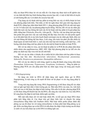 thấy các đoạn DNA được lai với các mẫu dò. Các đoạn này được tách ra để nghiên cứu
và xác định đột biến hay bình thường bằng enzyme hạn chế, vì một số đột biến di truyền
có ảnh hưởng đến các vị trí dành cho enzyme hạn chế.
Ứng dụng các kỹ thuật sinh học phân tử trong lĩnh vực này có nhiều thuận lợi hơn
các phương pháp kinh điển. Thứ nhất, có thể rút ngắn được thời gian nhờ ứng dụng kỹ
thuật PCR, chẳng hạn chẩn đoán bệnh HIV-1, dùng phương pháp PCR chỉ mất một ngày
so với 3-4 tuần nuôi cấy của phương pháp truyền thống. Thứ hai, đối với các tác nhân gây
bệnh khó nuôi cấy hay không thể nuôi cấy thì kỹ thuật sinh học phân tử là giải pháp duy
nhất, chẳng hạn Chlamydia, Brucella, viêm gan B,... Thứ ba, việc tạo dòng một gen dùng
làm probe đơn giản hơn việc sản xuất kháng thể đặc hiệu, hơn nữa với một probe người
ta có thể phát hiện tất cả các kiểu huyết thanh (serotype) của tác nhân gây bệnh, điều mà
chỉ một kháng thể không thể làm được. Cuối cùng, nếu trước kia phải cần đến nhiều kỹ
thuật (quan sát dưới kính hiển vi, nuôi cấy trên một loạt môi trường, miễn dịch học...) thì
hướng chẩn đoán bằng sinh học phân tử chỉ cần một kỹ thuật (lai phân tử hoặc PCR).
Đối với tác nhân là virus, các kỹ thuật lai phân tử và PCR đã cho phép chẩn đoán
nhiều nhóm như papillomavirus, HBV, HIV. Đặc biệt phương pháp lai tại chỗ còn cho
phép xác định trực tiếp virus trên lát cắt sinh thiết.
Đối với các tác nhân vi khuẩn, đã có nhiều bộ kit chẩn đoán sinh học phân tử được
thương mại hóa như: Mycobacterium tuberculosis, Mycobacterium pneumoniae,
Salmonella, Streptococcus pneumoniae, Haemophilus influenzae...
Đối với các tác nhân ký sinh trùng, người ta cũng đã thành công trong chẩn đoán
Plasmodium, Schistosoma, Trypanosoma, Toxoplasma, Leishmania… bằng lai phân tử.
Phương pháp PCR còn cho phép phát hiện tác nhân ngay trong vật trung gian truyền
bệnh.
7. DNA fingerprinting
Sử dụng các trình tự DNA để nhận dạng một người, được gọi là DNA
fingerprinting, là một công cụ rất mạnh để khảo sát tội phạm và các ứng dụng pháp lý
khác.
Trong một ứng dụng đặc trưng, DNA fingerprinting có thể được dùng để xác nhận
một sự nghi ngờ hiện diện ở hiện trường gây án. Một mẫu DNA của máu, tóc, tinh dịch
hoặc mô của cơ thể được thu thập từ hiện trường. Nếu mẫu là rất nhỏ, phương pháp PCR
có thể được dùng để khuếch đại cho đủ DNA, sẵn sàng cho việc kiểm tra. Các mẫu DNA
bổ sung được thu thập từ một hoặc nhiều nghi can khác.
Mỗi một mẫu được cắt với một hoặc nhiều RE, và kết quả các đoạn DNA được
phân tách bằng điện di. Các đoạn trên gel được biến tính và chuyển lên màng
nitrocellulose bằng thẩm tích Southern (blot). Một hoặc nhiều probe (được đánh dấu
phóng xạ) sau đó được lai với màng nitrocellulose và được phát hiện bằng phóng xạ tự
ghi. Kiểu của băng được tạo ra bởi DNA từ mẫu được thu thập ở hiện trường sau đó được
so sánh với các kiểu được tạo ra bởi DNA từ những nghi can.
 