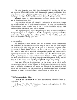 Các probe được dùng trong DNA fingerprinting phát hiện các vùng thay đổi cao
của genome, vì thế cơ hội DNA từ hai người sản xuất chính xác cùng một kiểu băng là rất
thấp. Khi một số probe được dùng trong phân tích, thì xác suất mà hai người có cùng một
tập hợp các kiểu là gần như không có (trừ khi họ là cặp sinh đôi giống hệt nhau).
Mẫu khớp nhau từ hiện trường và nghi can có thể cung cấp bằng chúng rằng nghi
can có mặt tại hiện trường vụ án.
Probe được dùng phổ biến nhất trong DNA fingerprinting bổ sung cho các trình tự
lặp lại ngắn được tìm thấy rất nhiều trong genome người. Con người khác nhau rất nhiều
về số lượng bản sao của các trình tự lặp lại này; vì vậy, các đa hình này được gọi là số
lượng biến thiên của các đoạn lặp lại tuần tự (VNTRs).
DNA fingerprinting cũng được sử dụng để cung cấp thông tin về mối quan hệ huyết
thống và các nguồn cơ thể sống khác. Ví dụ: DNA fingerprinting được dùng để xác định
một số mẫu vi khuẩn gây bệnh than (anthrax) gửi bằng bưu điện đến những người khác
trong năm 2001 tất cả là từ một nguồn mẫu.
8. Lập bản đồ gen
Một đóng góp có ý nghĩa của công nghệ DNA tái tổ hợp đó là cung cấp một lượng
lớn các marker (chỉ thị) di truyền được dùng trong lập bản đồ gen. Một nhóm trong số
các marker được dùng trong lập bản đồ gen đó là restriction fragment length
polymorphism (RFLP). RFLP là những biến đổi đa hình trong các kiểu của các đoạn
DNA được tạo ra khi phân tử DNA được cắt cùng một enzyme hạn chế. Nếu DNA từ hai
người được cắt bởi cùng một enzyme và kiểu của các đoạn DNA khác nhau được tạo ra,
thì hai người này phải có sự khác nhau về các trình tự DNA của họ. Những sự khác nhau
này được di truyền và có thể được dùng trong lập bản đồ, tương tự với phương thức mà
trong đó sự khác nhau về allele được dùng để lập bản đồ các gen thông thường.
Theo truyền thống, bản đồ gen được dựa vào việc sử dụng các sai khác di truyền
tạo ra những sai khác kiểu hình có thể quan sát dễ dàng. Đáng tiếc là do hầu hết các tính
trạng bị ảnh hưởng bởi đa gen và môi trường, nên số lượng các tính trạng có cơ sở di
truyền đơn giản thích hợp cho việc sử dụng bản đồ bị giới hạn. RFLP cung cấp một số
lượng lớn các marker di truyền có thể được dùng để lập bản đồ gen của sinh vật.
Tài liệu tham khảo/đọc thêm
1. Dale JW and Von Schanzt M. 2002. From Gene to Genome. John Wiley & Sons, Ltd.
West Sussex, UK.
2. Erlich HA. 1989. PCR Technology: Principles and Applications for DNA
Amplification. Stockton Press, New York, USA.
 