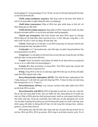 bacteriophage P1 và bacteriophage F116). Tế bào vật chủ có thể hoặc không thể biểu hiện
ra một kiểu hình biến đổi.
Chuỗi contig (contiguous sequence). Một đoạn trình tự dài được hình thành từ
một số các đoạn phân tử ngắn chồng lên nhau (overlapping).
Chuỗi khảm (concatemer). Phân tử DNA bao gồm nhiều đoạn cá biệt nối với
nhau thông qua các đầu dính.
Chuỗi mã hóa (coding sequence). Đoạn phân tử DNA mang mã di truyền xác định
để phiên mã thành mRNA và sau đó dịch mã thành chuỗi polypeptide.
Chuyển gen (transgenic). Quá trình chuyển một đoạn DNA ngoại lai (foreign
DNA) bằng các kỹ thuật khác nhau (Agrobacterium, vi tiêm, bắn gen, xung điện...) vào
một cơ thể vật chủ (vi sinh vật, động vật hoặc thực vật).
Cistron. Thuật ngữ cũ, là một đơn vị của DNA tương ứng với một gen mã hóa một
chuỗi polypeptide hoặc một phân tử RNA.
Cordycepin. Là 3’ deoxyadenosine, một chất ngăn cản phản ứng polyadenine hóa
(polyadenylation) của RNA.
Corepressor. Là một phân tử nhỏ kích hoạt sự kìm hãm gen trong khi giải mã bằng
cách gắn chặt với một protein điều hòa.
Cosmid. Vector lai (hybrid vector) được cấu thành từ các đoạn trình tự của plasmid
và các vị trí cos (đầu dính) của bacteriophage λ.
Cytosine (C). Base pyrimidine có trong DNA. Trên DNA mạch kép cytosine bắt
cặp với một base purine là guanine (G).
D-loop. Vùng DNA ty thể nơi có một đoạn ngắn RNA bắt cặp vào để thay thế phần
mạch đơn DNA nguyên thủy ở đây.
Deoxyribonucleotide triphosphate (dNTP). Tiền chất đã được triphosphoryl hóa
(“năng lượng cao”) cần thiết cho quá trình tổng hợp DNA. N được ký hiệu cho một trong
bốn nitrogen base (A, G, T hoặc C).
Deoxyribonuclease (DNase). Loại enzyme nuclease thủy phân (phân hủy) DNA
sợi đôi hoặc DNA sợi đơn.
Deoxyribonucleic acid (DNA). DNA là đại phân tử sinh học có cấu trúc xoắn đôi,
tồn tại chủ yếu trong nhân tế bào, trên các nhiễm sắc thể, mang thông tin di truyền của
sinh vật. Phân tử DNA gồm hai chuỗi polynucleotide, chuỗi nọ xoắn quanh chuỗi kia tạo
nên chuỗi xoắn kép. Trong các nucleotide, theo chiều dọc các gốc phosphate nối xen kẽ
với các phân tử đường deoxyribose tạo nên bộ khung bên ngoài của chuỗi xoắn kép, theo
chiều ngang mỗi phân tử đường đều kết hợp với một trong bốn nitrogen base: adenine,
guanine, cytosine hoặc thymine.
DNA không trực tiếp thể hiện chức năng sinh học mà gián tiếp qua protein do nó
mã hóa. DNA tạo RNA, RNA tạo protein. RNA cũng là acid nhân (nucleic acid). Nó có
 