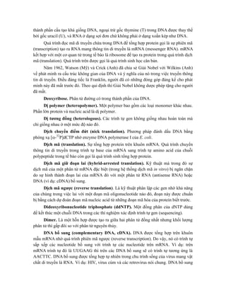 thành phần cấu tạo khá giống DNA, ngoại trừ gốc thymine (T) trong DNA được thay thế
bởi gốc uracil (U), và RNA ở dạng sợi đơn chứ không phải ở dạng xoắn kép như DNA.
Quá trình đọc mã di truyền chứa trong DNA để tổng hợp protein gọi là sự phiên mã
(transcription) tạo ra RNA mang thông tin di truyền là mRNA (messenger RNA). mRNA
kết hợp với một cơ quan tử trong tế bào là ribosome để tạo ra protein trong quá trình dịch
mã (translation). Quá trình trên được gọi là quá trình sinh học căn bản.
Năm 1962, Watson (Mỹ) và Crick (Anh) đã chia sẻ Giải Nobel với Wilkins (Anh)
về phát minh ra cấu trúc không gian của DNA và ý nghĩa của nó trong việc truyền thông
tin di truyền. Điều đáng tiếc là Franklin, người đã có những đóng góp đáng kể cho phát
minh này đã mất trước đó. Theo qui định thì Giải Nobel không dược phép tặng cho người
đã mất.
Deoxyribose. Phân tử đường có trong thành phần của DNA.
Dị polymer (heteropolymer). Một polymer bao gồm các loại monomer khác nhau.
Phần lớn protein và nucleic acid là dị polymer.
Dị tương đồng (heterologous). Các trình tự gen không giống nhau hoàn toàn mà
chỉ giống nhau ở một mức độ nào đó.
Dịch chuyển điểm đứt (nick translation). Phương pháp đánh dấu DNA bằng
phóng xạ [-32
P]dCTP nhờ enzyme DNA polymerase I của E. coli.
Dịch mã (translation). Sự tổng hợp protein trên khuôn mRNA. Quá trình chuyển
thông tin di truyền trong trình tự base của mRNA sang trình tự amino acid của chuỗi
polypeptide trong tế bào còn gọi là quá trình sinh tổng hợp protein.
Dịch mã giữ đoạn lai (hybrid-arrested translation). Kỹ thuật mà trong đó sự
dịch mã của một phân tử mRNA đặc biệt (trong hệ thống dịch mã in vitro) bị ngăn chặn
do sự hình thành đoạn lai của mRNA đó với một phân tử RNA (antisense RNA) hoặc
DNA (ví dụ: cDNA) bổ sung.
Dịch mã ngược (reverse translation). Là kỹ thuật phân lập các gen nhờ khả năng
của chúng trong việc lai với một đoạn mã oligonucleotide nào đó, đoạn này được chuẩn
bị bằng cách dự đoán đoạn mã nucleic acid từ những đoạn mã hóa của protein biết trước.
Dideoxyribonucleotide triphosphate (ddNTP). Một đồng phân của dNTP dùng
để kết thúc một chuỗi DNA trong các thí nghiệm xác định trình tự gen (sequencing).
Dimer. Là một hỗn hợp được tạo ra giữa hai phân tử đồng nhất nhưng khối lượng
phân tử thì gấp đôi so với phân tử nguyên thủy.
DNA bổ sung ̣ (complementary DNA, cDNA). DNA được tổng hợp trên khuôn
mẫu mRNA nhờ quá trình phiên mã ngược (reverse transcription). Do vậy, nó có trình tự
sắp xếp các nucleotide bổ sung với trình tự các nucleotide trên mRNA. Ví dụ: trên
mRNA trình tự đó là UUGAAG thì trên các DNA bổ sung sẽ có trình tự tương ứng là
AACTTC. DNA bổ sung được tổng hợp tự nhiên trong chu trình sống của virus mang vật
chất di truyền là RNA. Ví dụ: HIV, virus cúm và các retrovirus nói chung. DNA bổ sung
 
