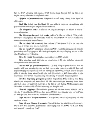 hạn chế DNA với cùng một enzyme. RFLP thường được dùng để thiết lập bản đồ di
truyền với một số marker di truyền biết trước.
Đại phân tử (macromolecule). Một phân tử có khối lượng khoảng từ vài nghìn tới
nhiều triệu.
Đánh dấu ở đuôi (end labelling). Bổ sung phân tử phóng xạ vào đuôi của một
polynucleotide nhờ enzyme T4 polynucleotide kinase.
Đầu bằng (blunt end). Các đầu của DNA sợi đôi không có các đầu lồi 3’ hoặc 5’
(protruding ends).
Đầu dính (cohesive ends hoặc sticky ends). Các đầu của phân tử DNA có các
trình tự bổ sung ngắn có thể dính kết lại để nối hai phân tử DNA với nhau. Các đầu dính
thường do các enzyme hạn chế tạo ra.
Đầu tận cùng C (C terminus). Gốc carboxyl (COOH) tự do ở vị trí tận cùng của
một phân tử protein hoặc chuỗi polypeptide.
Đầu tận cùng N (N terminus). Gốc amine (NH2) ở vị trí tận cùng của một phân tử
protein hoặc chuỗi polypeptide. Tất cả các polypeptide đều được tổng hợp bắt đầu từ đầu
này, đến gốc carboxyl tận cùng.
Điểm đứt (nick). Điểm đứt gãy ở một sợi đơn trên DNA sợi đôi.
Điểm nóng (hot spot). Vị trí của gen có xu hướng bị đột biến nhiều hơn hẳn so với
các vị trí khác trên phân tử DNA.
Điện di trên gel (gel electrophoresis). Kỹ thuật dùng để phân tách các phân tử
nucleic acid hoặc protein dựa vào sự dịch chuyển của chúng trên giá thể dạng gel
(agarose hoặc polyacrylamide) dưới ảnh hưởng của điện trường. Sự dịch chuyển của các
phân tử này phụ thuộc vào điện tích, cấu hình, kích thước và khối lượng phân tử của
nucleic acid hoặc protein cũng như dung môi và nồng độ của chất dùng làm giá thể.
Điều hòa hoạt động gen (gene operation regulation). Điều khiển sự hoạt động
của các gen trong quá trình phát triển cá thể, đảm bảo cho các gen hoạt động ở thời điểm
cần thiết, và do vậy quá trình phát triển cá thể diễn ra bình thường. Mô hình operon của
Monod và Jacob là cơ chế điều hòa hoạt động gen đơn giản nhất.
Đính mũ (capping). Gắn nucleotide guanine (G) đã được methyl hóa (cái “mũ”)
vào đầu 5’ của phân tử mRNA tiền thân (pre-mRNA) ở sinh vật eukaryote, cái “mũ” sau
đó được giữ lại ở phân tử mRNA hoàn chỉnh (mature mRNA).
Đoạn duy nhất (unique sequence). Các đoạn DNA chỉ có một hoặc một vài bản
sao trong hệ gen.
Đoạn Klenow (Klenow fragment). Còn gọi là đoạn lớn của DNA polymerase I.
Đây là một đoạn của DNA polymerase I (khối lượng phân tử 76.000) của E. coli đã bị
mất hoạt tính exonuclease 5’3’.
 