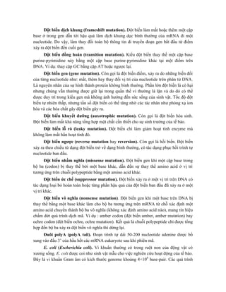 Đột biến dịch khung (frameshift mutation). Đột biến làm mất hoặc thêm một cặp
base ở trong gen dẫn tới hậu quả làm dịch khung dọc bình thường của mRNA đi một
nucleotide. Do vậy, làm thay đổi toàn bộ thông tin di truyền đoạn gen bắt đầu từ điểm
xảy ra đột biến đến cuối gen.
Đột biến đồng hoán (transition mutation). Kiểu đột biến thay thế một cặp base
purine-pyrimidine này bằng một cặp base purine-pyrimidine khác tại một điểm trên
DNA. Ví dụ: thay cặp GC bằng cặp AT hoặc ngược lại.
Đột biến gen (gene mutation). Còn gọi là đột biến điểm, xảy ra do những biến đổi
của từng nucleotide như: mất, thêm hay thay đổi vị trí của nucleotide trên phân tử DNA.
Là nguyên nhân của sự hình thành protein không bình thường. Phần lớn đột biến là có hại
nhưng chúng vẫn thường được giữ lại trong quần thể vì thường là lặn và do đó có thể
được duy trì trong kiểu gen mà không ảnh hưởng đến sức sống của sinh vật. Tốc độ đột
biến tự nhiên thấp, nhưng tần số đột biến có thể tăng nhờ các tác nhân như phóng xạ ion
hóa và các hóa chất gây đột biến gây ra.
Đột biến khuyết dưỡng (auxotrophic mutation). Còn gọi là đột biến hóa sinh.
Đột biến làm mất khả năng tổng hợp một chất cần thiết cho sự sinh trưởng của tế bào.
Đột biến lỗ rò (leaky mutation). Đột biến chỉ làm giảm hoạt tính enzyme mà
không làm mất hẳn hoạt tính đó.
Đột biến ngược (reverse mutation hay reversion). Còn gọi là hồi biến. Đột biến
xảy ra theo chiều từ dạng đột biến trở về dạng bình thường, có tác dụng phục hồi trình tự
nucleotide ban đầu.
Đột biến nhầm nghĩa (missense mutation). Đột biến gen khi một cặp base trong
bộ ba (codon) bị thay thế bởi một base khác, dẫn đến sự thay thế amino acid ở vị trí
tương ứng trên chuỗi polypeptide bằng một amino acid khác.
Đột biến ức chế (suppressor mutation). Đột biến xảy ra ở một vị trí trên DNA có
tác dụng loại bỏ hoàn toàn hoặc từng phần hậu quả của đột biến ban đầu đã xảy ra ở một
vị trí khác.
Đột biến vô nghĩa (nonsense mutation). Đột biến gen khi một base trên DNA bị
thay thế bằng một base khác làm cho bộ ba tương ứng trên mRNA từ chỗ xác định một
amino acid chuyển thành bộ ba vô nghĩa (không xác định amino acid nào), mang tín hiệu
chấm dứt quá trình dịch mã. Ví dụ : amber codon (đột biến amber, amber mutation) hay
ochre codon (đột biến ochre, ochre mutation). Kết quả là chuỗi polypeptide chỉ được tổng
hợp đến bộ ba xảy ra đột biến vô nghĩa thì dừng lại.
Đuôi polyA (polyA tail). Đoạn trình tự dài 50-200 nucleotide adenine được bổ
sung vào đầu 3’ của hầu hết các mRNA eukaryote sau khi phiên mã.
E. coli (Escherichia coli). Vi khuẩn thường có trong ruột non của động vật có
xương sống. E. coli được coi như sinh vật mẫu cho việc nghiên cứu hoạt động của tế bào.
Đây là vi khuẩn Gram âm có kích thước genome khoảng 4×106
base-pair. Các quá trình
 