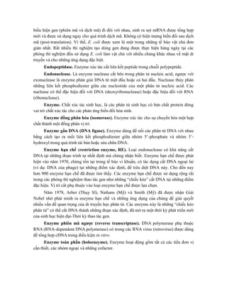 biểu hiện gen (phiên mã và dịch mã) đi đôi với nhau, sinh ra sợi mRNA được tổng hợp
mới và được sử dụng ngay cho quá trình dịch mã. Không có hiện tượng biến đổi sau dịch
mã (post-translation). Vì thế, E. coli được xem là một trong những tế bào vật chủ đơn
giản nhất. Rất nhiều thí nghiệm tạo dòng gen đang được thực hiện hàng ngày tại các
phòng thí nghiệm đều sử dụng E. coli làm vật chủ với nhiều chủng khác nhau về mặt di
truyền và cho những ứng dụng đặc biệt.
Endopeptidase. Enzyme xúc tác cắt liên kết peptide trong chuỗi polypeptide.
Endonuclease. Là enzyme nuclease cắt bên trong phân tử nucleic acid, ngược với
exonuclease là enzyme phân giải DNA từ một đầu hoặc cả hai đầu. Nuclease thủy phân
những liên kết phosphodiester giữa các nucleotide của một phân tử nucleic acid. Các
nuclease có thể đặc hiệu đối với DNA (deoxyribonuclease) hoặc đặc hiệu đối với RNA
(ribonuclease).
Enzyme. Chất xúc tác sinh học, là các phân tử sinh học có bản chất protein đóng
vai trò chất xúc tác cho các phản ứng biến đổi hóa sinh.
Enzyme đồng phân hóa (isomerase). Enzyme xúc tác cho sự chuyển hóa một hợp
chất thành một đồng phân vị trí.
Enzyme gắn DNA (DNA ligase). Enzyme dùng để nối các phân tử DNA với nhau
bằng cách tạo ra mối liên kết phosphodiester giữa nhóm 5’-phosphate và nhóm 3’-
hydroxyl trong quá trình tái bản hoặc sửa chữa DNA.
Enzyme hạn chế (restriction enzyme, RE). Loại endonuclease có khả năng cắt
DNA tại những đoạn trình tự nhất định mà chúng nhận biết. Enzyme hạn chế được phát
hiện vào năm 1970, chúng tồn tại trong tế bào vi khuẩn, có tác dụng cắt DNA ngoại lai
(ví dụ: DNA của phage) tại những điểm xác định, để tiêu diệt DNA này. Cho đến nay
hơn 900 enzyme hạn chế đã được tìm thấy. Các enzyme hạn chế được sử dụng rộng rãi
trong các phòng thí nghiệm thao tác gen như những “chiếc kéo” cắt DNA tại những điểm
đặc hiệu. Vị trí cắt phụ thuộc vào loại enzyme hạn chế được lựa chọn.
Năm 1978, Arber (Thụy Sĩ), Nathans (Mỹ) và Smith (Mỹ) đã được nhận Giải
Nobel nhờ phát minh ra enzyme hạn chế và những ứng dụng của chúng để giải quyết
nhiều vấn đề quan trọng của di truyền học phân tử. Các enzyme này là những “chiếc kéo
phân tử” có thể cắt DNA thành những đoạn xác định, đã mở ra một thời kỳ phát triển mới
của sinh học hiện đại-Thời kỳ thao tác gen.
Enzyme phiên mã ngược (reverse transcriptase). DNA polymerase phụ thuộc
RNA (RNA-dependent DNA polymerase) có trong các RNA virus (retrovirus) được dùng
để tổng hợp cDNA trong điều kiện in vitro.
Enzyme toàn phần (holoenzyme). Enzyme hoạt động gồm tất cả các tiểu đơn vị
cần thiết, các nhóm ngoại và những cofactor.
 
