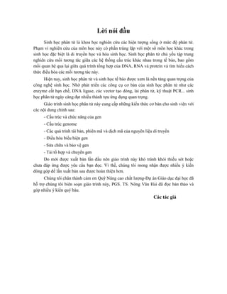 Lời nói đầu
Sinh học phân tử là khoa học nghiên cứu các hiện tượng sống ở mức độ phân tử.
Phạm vi nghiên cứu của môn học này có phần trùng lặp với một số môn học khác trong
sinh học đặc biệt là di truyền học và hóa sinh học. Sinh học phân tử chủ yếu tập trung
nghiên cứu mối tương tác giữa các hệ thống cấu trúc khác nhau trong tế bào, bao gồm
mối quan hệ qua lại giữa quá trình tổng hợp của DNA, RNA và protein và tìm hiểu cách
thức điều hòa các mối tương tác này.
Hiện nay, sinh học phân tử và sinh học tế bào được xem là nền tảng quan trọng của
công nghệ sinh học. Nhờ phát triển các công cụ cơ bản của sinh học phân tử như các
enzyme cắt hạn chế, DNA ligase, các vector tạo dòng, lai phân tử, kỹ thuật PCR... sinh
học phân tử ngày càng đạt nhiều thành tựu ứng dụng quan trọng.
Giáo trình sinh học phân tử này cung cấp những kiến thức cơ bản cho sinh viên với
các nội dung chính sau:
- Cấu trúc và chức năng của gen
- Cấu trúc genome
- Các quá trình tái bản, phiên mã và dịch mã của nguyên liệu di truyền
- Điều hòa biểu hiện gen
- Sửa chữa và bảo vệ gen
- Tái tổ hợp và chuyển gen
Do mới được xuất bản lần đầu nên giáo trình này khó tránh khỏi thiếu sót hoặc
chưa đáp ứng được yêu cầu bạn đọc. Vì thế, chúng tôi mong nhận được nhiều ý kiến
đóng góp để lần xuất bản sau được hoàn thiện hơn.
Chúng tôi chân thành cảm ơn Quỹ Nâng cao chất lượng-Dự án Giáo dục đại học đã
hỗ trợ chúng tôi biên soạn giáo trình này, PGS. TS. Nông Văn Hải đã đọc bản thảo và
góp nhiều ý kiến quý báu.
Các tác giả
 