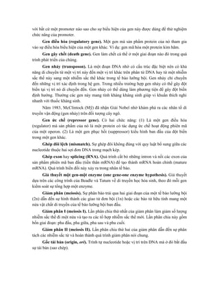 với bất cứ một promoter nào sao cho sự biểu hiện của gen này được dùng để thử nghiệm
chức năng của promoter.
Gen điều hòa (regulatory gene). Một gen mà sản phẩm protein của nó tham gia
vào sự điều hòa biểu hiện của một gen khác. Ví dụ: gen mã hóa một protein kìm hãm.
Gen gây chết (death gene). Gen làm chết cá thể ở một giai đoạn nào đó trong quá
trình phát triển của chúng.
Gen nhảy (transposon). Là một đoạn DNA nhờ có cấu trúc đặc biệt nên có khả
năng di chuyển từ một vị trí này đến một vị trí khác trên phân tử DNA hay từ một nhiễm
sắc thể này sang một nhiễm sắc thể khác trong tế bào lưỡng bội. Gen nhảy chỉ chuyển
đến những vị trí xác định trong hệ gen. Trong nhiều trường hợp gen nhảy có thể gây đột
biến tại vị trí nó di chuyển đến. Gen nhảy có thể dùng làm phương tiện để gây đột biến
định hướng. Thường các gen này mang tính kháng kháng sinh giúp vi khuẩn thích nghi
nhanh với thuốc kháng sinh.
Năm 1983, McClintock (Mỹ) đã nhận Giải Nobel nhờ khám phá ra các nhân tố di
truyền vận động (gen nhảy) trên đối tượng cây ngô.
Gen ức chế (repressor gene). Có hai chức năng: (1) Là một gen điều hòa
(regulator) mà sản phẩm của nó là một protein có tác dụng ức chế hoạt động phiên mã
của một operon. (2) Là một gen phục hồi (suppressor) kiểu hình ban đầu của đột biến
trong một gen khác.
Ghép đôi lệch (mismatch). Sự ghép đôi không đúng với quy luật bổ sung giữa các
nucleotide thuộc hai sợi đơn DNA trong mạch kép.
Ghép exon hay splicing (RNA). Quá trình cắt bỏ những intron và nối các exon của
sản phẩm phiên mã ban đầu (tiền thân mRNA) để tạo thành mRNA hoàn chỉnh (mature
mRNA). Quá trình biến đổi này xảy ra trong nhân tế bào.
Giả thuyết một gen-một enzyme (one gene-one enzyme hypothesis). Giả thuyết
dựa trên các công trình của Beadle và Tatum về di truyền học hóa sinh, theo đó mỗi gen
kiểm soát sự tổng hợp một enzyme.
Giảm phân (meiosis). Sự phân bào trải qua hai giai đoạn của một tế bào lưỡng bội
(2n) dẫn đến sự hình thành các giao tử đơn bội (1n) hoặc các bào tử hữu tính mang một
nửa vật chất di truyền của tế bào lưỡng bội ban đầu.
Giảm phân I (meiosis I). Lần phân chia thứ nhất của giảm phân làm giảm số lượng
nhiễm sắc thể đi một nửa và tạo ra các tổ hợp nhiễm sắc thể mới. Lần phân chia này gồm
bốn giai đoạn: pha đầu, pha giữa, pha sau và pha cuối.
Giảm phân II (meiosis II). Lần phân chia thứ hai của giảm phân dẫn đến sự phân
tách các nhiễm sắc tử và hoàn thành quá trình giảm phân nói chung.
Gốc tái bản (origin, ori). Trình tự nucleotide hoặc vị trí trên DNA mà ở đó bắt đầu
sự tái bản (sao chép).
 