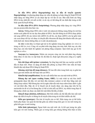 In dấu DNA (DNA fingerprinting) hay in dấu di truyền (genetic
fingerprinting). Là phương pháp dùng các mẫu dò phóng xạ hoặc dùng kỹ thuật PCR để
nhận dạng các băng DNA có các đoạn lặp lại với tần số cao. Bản mẫu hình các băng
DNA là duy nhất đối với mỗi cá thể, và do vậy có thể dùng để xác định đặc trưng cá thể
hoặc quan hệ huyết thống.
In dấu chân DNA (DNA footprinting). Phương pháp nhận dạng các vùng DNA
mà các protein điều hòa bám vào.
Intron. Những đoạn DNA nhỏ ở sinh vật eukaryote không mang thông tin mã hóa
amino acid, phân bố rải rác dọc theo phân tử DNA. Sau khi thông tin từ DNA được phiên
mã sang mRNA thì các intron trên mRNA bị cắt bỏ, các đoạn mRNA còn lại gồm toàn
các exon được nối lại với nhau và chuyển đến ribosome để dùng làm khuôn mẫu cho quá
trình dịch mã. Intron không thấy có ở sinh vật prokaryote.
In vitro và in vivo. Là thuật ngữ mô tả thí nghiệm trong ống nghiệm (in vitro) và
trong cơ thể (in vivo). Cùng với sự phát triển ứng dụng của máy tính, hiện nay các nhà
khoa học còn tiến hành thí nghiệm mô phỏng bằng computer. Quá trình này gọi là thí
nghiệm in silico.
Isozymes hay isoenzymes. Nhóm các enzyme cùng xúc tác một phản ứng nhưng
khác nhau về cấu trúc sơ cấp hoặc tốc độ điện di, thuật ngữ allozymes cũng có ý nghĩa
tương tự.
Kéo dài đoạn mồi (primer extension). Sự tổng hợp một bản sao nucleic acid bắt
đầu từ đoạn mồi. Được sử dụng để đánh dấu phóng xạ đoạn DNA làm mẫu dò hoặc
khuếch đại một đoạn DNA bằng kỹ thuật PCR.
Khoảng cách bản đồ (map distance). Số trao đổi chéo trung bình xảy ra giữa hai
locus gen trên nhiễm sắc thể hoặc trên sợi DNA.
Khuếch đại (amplification). Sự sản xuất nhiều bản sao của một trình tự DNA.
Khung đọc mở (open reading frame, ORF). Là một trình tự mã hóa chuỗi
polypeptide được bắt đầu với mã khởi đầu (initiator codon) và kết thúc bằng một mã
dừng (stop codon). Một khung đọc mở bị ngăn chận nếu một stop codon được định vị gần
với mã khởi đầu. Mặc dù về lý thuyết mã di truyền được xây dựng dựa trên bộ ba
nucleotide do đó sẽ có ba khung đọc có thể có trên mỗi sợi DNA, tuy nhiên trong thực tế
khung đọc chính xác được xác định bởi một điểm bắt đầu cố định.
Khuyết đoạn (deletion, deficiency). Đột biến nhiễm sắc thể dẫn đến làm mất một
đoạn vật chất di truyền và thông tin di truyền chứa trong nó rời khỏi nhiễm sắc thể.
Kiểu gen (genotype). Cấu trúc di truyền của cơ thể. Hiện trạng của cá thể (kiểu
hình) phụ thuộc vào quan hệ trội-lặn giữa các allele trong kiểu gen và vào mối tương tác
giữa kiểu gen và môi trường.
Kiểu hình (phenotype). Ngoại hình của một sinh vật, là kết quả tương tác giữa
kiểu gen với môi trường. Nhiều gen có trong kiểu gen nhưng không biểu hiện ra kiểu
 