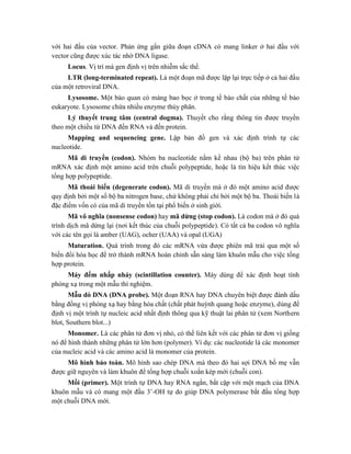 với hai đầu của vector. Phản ứng gắn giữa đoạn cDNA có mang linker ở hai đầu với
vector cũng được xúc tác nhờ DNA ligase.
Locus. Vị trí mà gen định vị trên nhiễm sắc thể.
LTR (long-terminated repeat). Là một đoạn mã được lặp lại trực tiếp ở cả hai đầu
của một retroviral DNA.
Lysosome. Một bào quan có màng bao bọc ở trong tế bào chất của những tế bào
eukaryote. Lysosome chứa nhiều enzyme thủy phân.
Lý thuyết trung tâm (central dogma). Thuyết cho rằng thông tin được truyền
theo một chiều từ DNA đến RNA và đến protein.
Mapping and sequencing gene. Lập bản đồ gen và xác định trình tự các
nucleotide.
Mã di truyền (codon). Nhóm ba nucleotide nằm kề nhau (bộ ba) trên phân tử
mRNA xác định một amino acid trên chuỗi polypeptide, hoặc là tín hiệu kết thúc việc
tổng hợp polypeptide.
Mã thoái biến (degenerate codon). Mã di truyền mà ở đó một amino acid được
quy định bởi một số bộ ba nitrogen base, chứ không phải chỉ bởi một bộ ba. Thoái biến là
đặc điểm vốn có của mã di truyền tồn tại phổ biến ở sinh giới.
Mã vô nghĩa (nonsense codon) hay mã dừng (stop codon). Là codon mà ở đó quá
trình dịch mã dừng lại (nơi kết thúc của chuỗi polypeptide). Có tất cả ba codon vô nghĩa
với các tên gọi là amber (UAG), ocher (UAA) và opal (UGA)
Maturation. Quá trình trong đó các mRNA vừa được phiên mã trải qua một số
biến đổi hóa học để trở thành mRNA hoàn chỉnh sẵn sàng làm khuôn mẫu cho việc tổng
hợp protein.
Máy đếm nhấp nháy (scintillation counter). Máy dùng để xác định hoạt tính
phóng xạ trong một mẫu thí nghiệm.
Mẫu dò DNA (DNA probe). Một đoạn RNA hay DNA chuyên biệt được đánh dấu
bằng đồng vị phóng xạ hay bằng hóa chất (chất phát huỳnh quang hoặc enzyme), dùng để
định vị một trình tự nucleic acid nhất định thông qua kỹ thuật lai phân tử (xem Northern
blot, Southern blot...)
Monomer. Là các phân tử đơn vị nhỏ, có thể liên kết với các phân tử đơn vị giống
nó để hình thành những phân tử lớn hơn (polymer). Ví dụ: các nucleotide là các monomer
của nucleic acid và các amino acid là monomer của protein.
Mô hình bảo toàn. Mô hình sao chép DNA mà theo đó hai sợi DNA bố mẹ vẫn
được giữ nguyên và làm khuôn để tổng hợp chuỗi xoắn kép mới (chuỗi con).
Mồi (primer). Một trình tự DNA hay RNA ngắn, bắt cặp với một mạch của DNA
khuôn mẫu và có mang một đầu 3’-OH tự do giúp DNA polymerase bắt đầu tổng hợp
một chuỗi DNA mới.
 