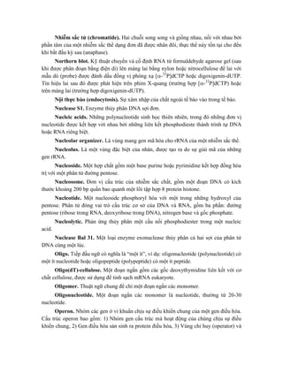 Nhiễm sắc tử (chromatide). Hai chuỗi song song và giống nhau, nối với nhau bởi
phần tâm của một nhiễm sắc thể dạng đơn đã được nhân đôi, thực thể này tồn tại cho đến
khi bắt đầu kỳ sau (anaphase).
Northern blot. Kỹ thuật chuyển và cố định RNA từ formaldehyde agarose gel (sau
khi được phân đoạn bằng điện di) lên màng lai bằng nylon hoặc nitrocellulose để lai với
mẫu dò (probe) được đánh dấu đồng vị phóng xạ [-32
P]dCTP hoặc digoxigenin-dUTP.
Tín hiệu lai sau đó được phát hiện trên phim X-quang (trường hợp [-32
P]dCTP) hoặc
trên màng lai (trường hợp digoxigenin-dUTP).
Nội thực bào (endocytosis). Sự xâm nhập của chất ngoài tế bào vào trong tế bào.
Nuclease S1. Enzyme thủy phân DNA sợi đơn.
Nucleic acids. Những polynucleotide sinh học thiên nhiên, trong đó những đơn vị
nucleotide được kết hợp với nhau bởi những liên kết phosphodieste thành trình tự DNA
hoặc RNA riêng biệt.
Nucleolar organizer. Là vùng mang gen mã hóa cho rRNA của một nhiễm sắc thể.
Nucleolus. Là một vùng đặc biệt của nhân, được tạo ra do sự giải mã của những
gen rRNA.
Nucleoside. Một hợp chất gồm một base purine hoặc pyrimidine kết hợp đồng hóa
trị với một phân tử đường pentose.
Nucleosome. Đơn vị cấu trúc của nhiễm sắc chất, gồm một đoạn DNA có kích
thước khoảng 200 bp quấn bao quanh một lõi tập hợp 8 protein histone.
Nucleotide. Một nucleoside phosphoryl hóa với một trong những hydroxyl của
pentose. Phân tử đóng vai trò cấu trúc cơ sở của DNA và RNA, gồm ba phần: đường
pentose (ribose trong RNA, deoxyribose trong DNA), nitrogen base và gốc phosphate.
Nucleolytic. Phản ứng thủy phân một cầu nối phosphodiester trong một nucleic
acid.
Nuclease Bal 31. Một loại enzyme exonuclease thủy phân cả hai sợi của phân tử
DNA cùng một lúc.
Oligo. Tiếp đầu ngữ có nghĩa là “một ít”, ví dụ: oligonucleotide (polynucleotide) có
một ít nucleotide hoặc oligopeptide (polypeptide) có một ít peptide.
Oligo(dT)-cellulose. Một đoạn ngắn gồm các gốc deoxythymidine liên kết với cơ
chất cellulose, được sử dụng để tinh sạch mRNA eukaryote.
Oligomer. Thuật ngữ chung để chỉ một đoạn ngắn các monomer.
Oligonucleotide. Một đoạn ngắn các monomer là nucleotide, thường từ 20-30
nucleotide.
Operon. Nhóm các gen ở vi khuẩn chịu sự điều khiển chung của một gen điều hòa.
Cấu trúc operon bao gồm: 1) Nhóm gen cấu trúc mà hoạt động của chúng chịu sự điều
khiển chung, 2) Gen điều hòa sản sinh ra protein điều hòa, 3) Vùng chỉ huy (operator) và
 