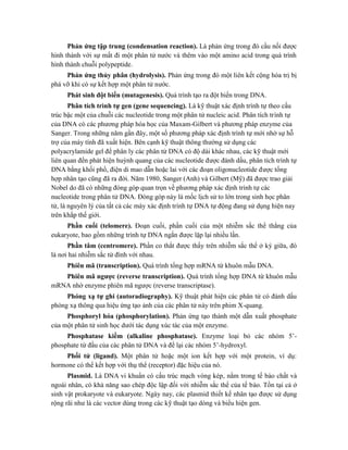 Phản ứng tập trung (condensation reaction). Là phản ứng trong đó cầu nối được
hình thành với sự mất đi một phân tử nước và thêm vào một amino acid trong quá trình
hình thành chuỗi polypeptide.
Phản ứng thủy phân (hydrolysis). Phản ứng trong đó một liên kết cộng hóa trị bị
phá vỡ khi có sự kết hợp một phân tử nước.
Phát sinh đột biến (mutagenesis). Quá trình tạo ra đột biến trong DNA.
Phân tích trình tự gen (gene sequencing). Là kỹ thuật xác định trình tự theo cấu
trúc bậc một của chuỗi các nucleotide trong một phân tử nucleic acid. Phân tích trình tự
của DNA có các phương pháp hóa học của Maxam-Gilbert và phương pháp enzyme của
Sanger. Trong những năm gần đây, một số phương pháp xác định trình tự mới nhờ sự hỗ
trợ của máy tính đã xuất hiện. Bên cạnh kỹ thuật thông thường sử dụng các
polyacrylamide gel để phân ly các phân tử DNA có độ dài khác nhau, các kỹ thuật mới
liên quan đến phát hiện huỳnh quang của các nucleotide được đánh dấu, phân tích trình tự
DNA bằng khối phổ, điện di mao dẫn hoặc lai với các đoạn oligonucleotide được tổng
hợp nhân tạo cũng đã ra đời. Năm 1980, Sanger (Anh) và Gilbert (Mỹ) đã được trao giải
Nobel do đã có những đóng góp quan trọn về phương pháp xác định trình tự các
nucleotide trong phân tử DNA. Đóng góp này là mốc lịch sử to lớn trong sinh học phân
tử, là nguyên lý của tất cả các máy xác định trình tự DNA tự động đang sử dụng hiện nay
trên khắp thế giới.
Phần cuối (telomere). Đoạn cuối, phần cuối của một nhiễm sắc thể thẳng của
eukaryote, bao gồm những trình tự DNA ngắn được lặp lại nhiều lần.
Phần tâm (centromere). Phần co thắt được thấy trên nhiễm sắc thể ở kỳ giữa, đó
là nơi hai nhiễm sắc tử đính với nhau.
Phiên mã (transcription). Quá trình tổng hợp mRNA từ khuôn mẫu DNA.
Phiên mã ngược (reverse transcription). Quá trình tổng hợp DNA từ khuôn mẫu
mRNA nhờ enzyme phiên mã ngược (reverse transcriptase).
Phóng xạ tự ghi (autoradiography). Kỹ thuật phát hiện các phân tử có đánh dấu
phóng xạ thông qua hiệu ứng tạo ảnh của các phân tử này trên phim X-quang.
Phosphoryl hóa (phosphorylation). Phản ứng tạo thành một dẫn xuất phosphate
của một phân tử sinh học dưới tác dụng xúc tác của một enzyme.
Phosphatase kiềm (alkaline phosphatase). Enzyme loại bỏ các nhóm 5’-
phosphate từ đầu của các phân tử DNA và để lại các nhóm 5’-hydroxyl.
Phối tử (ligand). Một phân tử hoặc một ion kết hợp với một protein, ví dụ:
hormone có thể kết hợp với thụ thể (receptor) đặc hiệu của nó.
Plasmid. Là DNA vi khuẩn có cấu trúc mạch vòng kép, nằm trong tế bào chất và
ngoài nhân, có khả năng sao chép độc lập đối với nhiễm sắc thể của tế bào. Tồn tại cả ở
sinh vật prokaryote và eukaryote. Ngày nay, các plasmid thiết kế nhân tạo được sử dụng
rộng rãi như là các vector dùng trong các kỹ thuật tạo dòng và biểu hiện gen.
 