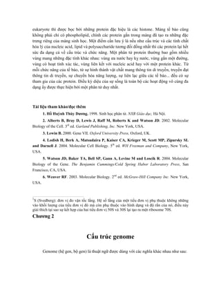 eukaryote thì được bọc bởi những protein đặc hiệu là các histone. Màng tế bào cũng
không phải chỉ có phospholipid, chính các protein gắn trong màng đã tạo ra những đặc
trưng riêng của màng sinh học. Một điểm cần lưu ý là nếu như cấu trúc và các tính chất
hóa lý của nucleic acid, lipid và polysaccharide tương đối đồng nhất thì các protein lại hết
sức đa dạng cả về cấu trúc và chức năng. Một phân tử protein thường bao gồm nhiều
vùng mang những đặc tính khác nhau: vùng ưa nước hay kỵ nước, vùng gắn một đường,
vùng có hoạt tính xúc tác, vùng liên kết với nucleic acid hay với một protein khác. Từ
mỗi chức năng của tế bào, từ sự hình thành vật chất mang thông tin di truyền, truyền đạt
thông tin di truyền, sự chuyển hóa năng lượng, sự liên lạc giữa các tế bào... đều có sự
tham gia của các protein. Điều kỳ diệu của sự sống là toàn bộ các hoạt động vô cùng đa
dạng ấy được thực hiện bởi một phân tử duy nhất.
Tài liệu tham khảo/đọc thêm
1. Hồ Huỳnh Thùy Dương. 1998. Sinh học phân tử. NXB Giáo dục, Hà Nội.
2. Alberts B, Bray D, Lewis J, Raff M, Roberts K and Watson JD. 2002. Molecular
Biology of the Cell. 3rd
ed. Garland Publishing, Inc. New York, USA.
3. Lewin B. 2000. Gene VII. Oxford University Press, Oxford, UK.
4. Lodish H, Berk A, Matsudaira P, Kaiser CA, Krieger M, Scott MP, Zipursky SL
and Darnell J. 2004. Molecular Cell Biology. 5th
ed. WH Freeman and Company, New York,
USA.
5. Watson JD, Baker TA, Bell SP, Gann A, Levine M and Loscik R. 2004. Molecular
Biology of the Gene. The Benjamin Cummings/Cold Spring Habor Laboratory Press, San
Francisco, CA, USA.
6. Weaver RF. 2003. Molecular Biology. 2nd
ed. McGraw-Hill Company Inc. New York,
USA.
1
S (Svedberg): đơn vị đo vận tốc lắng. Hệ số lắng của một tiểu đơn vị phụ thuộc không những
vào khối lượng của tiểu đơn vị đó mà còn phụ thuộc vào hình dạng và độ rắn của nó, điều này
giải thích tại sao sự kết hợp của hai tiểu đơn vị 50S và 30S lại tạo ra một ribosome 70S.
Chương 2
Cấu trúc genome
Genome (hệ gen, bộ gen) là thuật ngữ được dùng với các nghĩa khác nhau như sau:
 