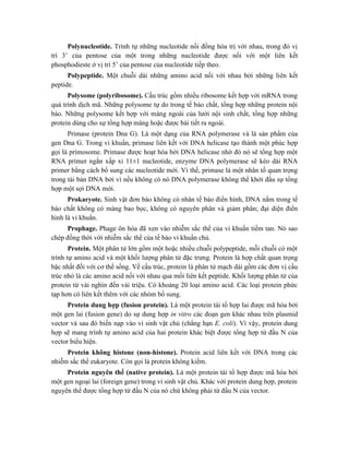 Polynucleotide. Trình tự những nucleotide nối đồng hóa trị với nhau, trong đó vị
trí 3’ của pentose của một trong những nucleotide được nối với một liên kết
phosphodieste ở vị trí 5’ của pentose của nucleotide tiếp theo.
Polypeptide. Một chuỗi dài những amino acid nối với nhau bởi những liên kết
peptide.
Polysome (polyribosome). Cấu trúc gồm nhiều ribosome kết hợp với mRNA trong
quá trình dịch mã. Những polysome tự do trong tế bào chất, tổng hợp những protein nội
bào. Những polysome kết hợp với màng ngoài của lưới nội sinh chất, tổng hợp những
protein dùng cho sự tổng hợp màng hoặc được bài tiết ra ngoài.
Primase (protein Dna G). Là một dạng của RNA polymerase và là sản phẩm của
gen Dna G. Trong vi khuẩn, primase liên kết với DNA helicase tạo thành một phúc hợp
gọi là primosome. Primase được hoạt hóa bởi DNA helicase nhờ đó nó sẽ tổng hợp một
RNA primer ngắn xấp xỉ 11±1 nucleotide, enzyme DNA polymerase sẽ kéo dài RNA
primer bằng cách bổ sung các nucleotide mới. Vì thế, primase là một nhân tố quan trọng
trong tái bản DNA bởi vì nếu không có nó DNA polymerase không thể khởi đầu sự tổng
hợp một sợi DNA mới.
Prokaryote. Sinh vật đơn bào không có nhân tế bào điển hình, DNA nằm trong tế
bào chất không có màng bao bọc, không có nguyên phân và giảm phân; đại diện điển
hình là vi khuẩn.
Prophage. Phage ôn hòa đã xen vào nhiễm sắc thể của vi khuẩn tiềm tan. Nó sao
chép đồng thời với nhiễm sắc thể của tế bào vi khuẩn chủ.
Protein. Một phân tử lớn gồm một hoặc nhiều chuỗi polypeptide, mỗi chuỗi có một
trình tự amino acid và một khối lượng phân tử đặc trưng. Protein là hợp chất quan trọng
bậc nhất đối với cơ thể sống. Về cấu trúc, protein là phân tử mạch dài gồm các đơn vị cấu
trúc nhỏ là các amino acid nối với nhau qua mối liên kết peptide. Khối lượng phân tử của
protein từ vài nghìn đến vài triệu. Có khoảng 20 loại amino acid. Các loại protein phức
tạp hơn có liên kết thêm với các nhóm bổ sung.
Protein dung hợp (fusion protein). Là một protein tái tổ hợp lai được mã hóa bởi
một gen lai (fusion gene) do sự dung hợp in vitro các đoạn gen khác nhau trên plasmid
vector và sau đó biến nạp vào vi sinh vật chủ (chẳng hạn E. coli). Vì vậy, protein dung
hợp sẽ mang trình tự amino acid của hai protein khác biệt được tổng hợp từ đầu N của
vector biểu hiện.
Protein không histone (non-histone). Protein acid liên kết với DNA trong các
nhiễm sắc thể eukaryote. Còn gọi là protein không kiềm.
Protein nguyên thể (native protein). Là một protein tái tổ hợp được mã hóa bởi
một gen ngoại lai (foreign gene) trong vi sinh vật chủ. Khác với protein dung hợp, protein
nguyên thể được tổng hợp từ đầu N của nó chứ không phải từ đầu N của vector.
 