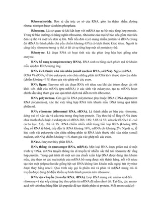 Ribonucleotide. Đơn vị cấu trúc cơ sở của RNA, gồm ba thành phần: đường
ribose, nitrogen base và nhóm phosphate.
Ribosome. Là cơ quan tử khi kết hợp với mRNA tạo ra bộ máy tổng hợp protein.
Trong tế bào thường có hàng nghìn ribosome, ribosome của mọi tế bào đều gồm một tiểu
đơn vị nhỏ và một tiểu đơn vị lớn. Mỗi tiểu đơn vị có mang nhiều protein và rRNA (trong
đó rRNA là thành phần chủ yếu chiếm khoảng 65%) có kích thước khác nhau. Người ta
cũng thấy ribosome trong ty thể, ở đó có sự tổng hợp một số protein ty thể.
Ribozyme. Là đoạn RNA có hoạt tính xúc tác phản ứng hóa học giống như
enzyme.
RNA bổ sung (complementary RNA). RNA sinh ra bằng cách phiên mã từ khuôn
mẫu sợi đơn DNA tương ứng.
RNA kích thước nhỏ của nhân (small nuclear RNA, snRNA). Ngoài mRNA,
tRNA Và rRNA, tế bào eukaryote còn chứa những phân tử RNA kích thước nhỏ của nhân
(chiếm khoảng <1%) tham gia vào ghép nối các exon.
RNA ligase. Enzyme nối các đoạn RNA với nhau sau khi các intron được cắt rời
khỏi tiền chất của mRNA (pre-mRNA) ở các sinh vật eukaryote, tạo ra mRNA hoàn
chỉnh sẵn sàng tham gia vào quá trình dịch mã diễn ra trên ribosome.
RNA polymerase. Còn gọi là RNA polymerase phụ thuộc DNA (DNA-dependent
RNA polymerase), xúc tác việc tổng hợp RNA trên khuôn mẫu DNA trong quá trình
phiên mã.
RNA ribosome (ribosomal RNA, rRNA). Là thành phần cơ bản của ribosome,
đóng vai trò xúc tác và cấu trúc trong tổng hợp protein. Tùy theo hệ số lắng rRNA được
chia thành nhiều loại: ở eukaryote có rRNA 28S; 18S; 5,8S và 5S; còn các rRNA ở E. coli
có ba loại: 23S, 16S và 5S. rRNA chiếm nhiều nhất trong bốn loại RNA (khoảng 80%
tổng số RNA tế bào), tiếp đến là tRNA khoảng 16%, mRNA chỉ khoảng 2%. Ngoài ra, tế
bào sinh vật eukaryote còn chứa những phân tử RNA kích thước nhỏ của nhân (small
nuclear, snRNA) chiếm khoảng <1% tham gia vào ghép nối các exon.
RNase. Enzyme thủy phân RNA.
RNA thông tin (messenger RNA, mRNA). Một loại RNA được phiên mã từ một
trình tự DNA. mRNA truyền thông tin di truyền từ nhiễm sắc thể tới ribosome để tổng
hợp protein. Trong quá trình đó một sợi của chuỗi xoắn kép DNA được dùng làm khuôn
mẫu, dọc theo nó các nucleotide của mRNA bổ sung được xếp thành hàng, nối với nhau
tạo nên một polynucleotide giống hệt sợi DNA không làm khuôn mẫu ngoại trừ thymine
được thay bằng uracil. Quá trình này gọi là phiên mã và phân tử mRNA mang mã di
truyền được dùng để điều khiển sự hình thành protein trên ribosome.
RNA vận chuyển (transfer RNA, tRNA). Loại RNA mang các amino acid đến
ribosome và sắp xếp chúng dọc theo phân tử mRNA đã nằm sẵn ở đó. Tại đây, các amino
acid nối với nhau bằng liên kết peptide để tạo thành phân tử protein. Mỗi amino acid có
 