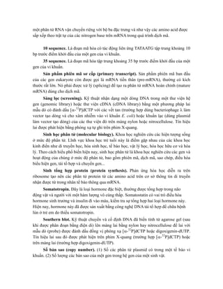 một phân tử RNA vận chuyển riêng với bộ ba đặc trưng và như vậy các amino acid được
sắp xếp theo trật tự của các nitrogen base trên mRNA trong quá trình dịch mã.
10 sequence. Là đoạn mã hóa có tác động liên ứng TATAATG tập trung khoảng 10
bp trước điểm khởi đầu của một gen của vi khuẩn.
35 sequence. Là đoạn mã hóa tập trung khoảng 35 bp trước điểm khởi đầu của một
gen của vi khuẩn.
Sản phẩm phiên mã sơ cấp (primary transcript). Sản phẩm phiên mã ban đầu
của các gen eukaryote còn được gọi là mRNA tiền thân (pre-mRNA), thường có kích
thước rất lớn. Nó phải được xử lý (splicing) để tạo ra phân tử mRNA hoàn chỉnh (mature
mRNA) dùng cho dịch mã.
Sàng lọc (screening). Kỹ thuật nhận dạng một dòng DNA trong một thư viện hệ
gen (genomic library) hoặc thư viện cDNA (cDNA library) bằng một phương pháp lai
mẫu dò có đánh dấu [-32
P]dCTP với các vết tan (trường hợp dùng bacteriophage λ làm
vector tạo dòng và cho xâm nhiễm vào vi khuẩn E. coli) hoặc khuẩn lạc (dùng plasmid
làm vector tạo dòng) của các thư viện đó trên màng nylon hoặc nitrocellulose. Tín hiệu
lai được phát hiện bằng phóng xạ tự ghi trên phim X-quang.
Sinh học phân tử (molecular biology). Khoa học nghiên cứu các hiện tượng sống
ở mức độ phân tử. Lĩnh vực khoa học trẻ tuổi này là điểm gặp nhau của các khoa học
kinh điển như di truyền học, hóa sinh học, tế bào học, vật lý học, hóa học hữu cơ và hóa
lý. Theo cách hiểu phổ biến hiện nay, sinh học phân tử là khoa học nghiên cứu các gen và
hoạt động của chúng ở mức độ phân tử, bao gồm phiên mã, dịch mã, sao chép, điều hòa
biểu hiện gen, tái tổ hợp và chuyển gen...
Sinh tổng hợp protein (protein synthesis). Phản ứng hóa học diễn ra trên
ribosome tạo nên các phân tử protein từ các amino acid trên cơ sở thông tin di truyền
nhận được từ trong nhân tế bào thông qua mRNA.
Somatotropin. Đây là loại hormone đặc biệt, thường được tổng hợp trong não
động vật và người với một hàm lượng vô cùng thấp. Somatostatin có vai trò điều hòa
hormone sinh trưởng và insulin đi vào máu, kiểm tra sự tổng hợp hai loại hormone này.
Hiện nay, hormone này đã được sản xuất bằng công nghệ DNA tái tổ hợp để chữa bệnh
lùn ở trẻ em do thiếu somatotropin.
Southern blot. Kỹ thuật chuyển và cố định DNA đã biến tính từ agarose gel (sau
khi được phân đoạn bằng điện di) lên màng lai bằng nylon hay nitrocellulose để lai với
mẫu dò (probe) được đánh dấu đồng vị phóng xạ [-32
P]dCTP hoặc digoxigenin-dUTP.
Tín hiệu lai sau đó được phát hiện trên phim X-quang (trường hợp [-32
P]dCTP) hoặc
trên màng lai (trường hợp digoxigenin-dUTP).
Số bản sao (copy number). (1) Số các phân tử plasmid có trong một tế bào vi
khuẩn. (2) Số lượng các bản sao của một gen trong hệ gen của một sinh vật.
 
