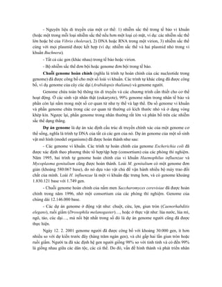 - Nguyên liệu di truyền của một cơ thể: 1) nhiễm sắc thể trong tế bào vi khuẩn
(hoặc một trong mỗi loại nhiễm sắc thể nếu hơn một loại có mặt, ví dụ: các nhiễm sắc thể
lớn hoặc bé của Vibrio cholerae), 2) DNA hoặc RNA trong một virion, 3) nhiễm sắc thể
cùng với mọi plasmid được kết hợp (ví dụ: nhiễm sắc thể và hai plasmid nhỏ trong vi
khuẩn Buchnera).
- Tất cả các gen (khác nhau) trong tế bào hoặc virion.
- Bộ nhiễm sắc thể đơn bội hoặc genome đơn bội trong tế bào.
Chuỗi genome hoàn chỉnh (nghĩa là trình tự hoàn chỉnh của các nucleotide trong
genome) đã được công bố cho một số loài vi khuẩn. Các trình tự khác cũng đã được công
bố, ví dụ genome của cây cúc dại (Arabidopsis thaliana) và genome người.
Genome chứa toàn bộ thông tin di truyền và các chương trình cần thiết cho cơ thể
hoạt động. Ở các sinh vật nhân thật (eukaryote), 99% genome nằm trong nhân tế bào và
phần còn lại nằm trong một số cơ quan tử như ty thể và lạp thể. Đa số genome vi khuẩn
và phần genome chứa trong các cơ quan tử thường có kích thước nhỏ và ở dạng vòng
khép kín. Ngược lại, phần genome trong nhân thường rất lớn và phân bố trên các nhiễm
sắc thể dạng thẳng.
Dự án genome là dự án xác định cấu trúc di truyền chính xác của một genome cơ
thể sống, nghĩa là trình tự DNA của tất cả các gen của nó. Dự án genome của một số sinh
vật mô hình (model organisms) đã được hoàn thành như sau:
- Các genome vi khuẩn. Các trình tự hoàn chỉnh của genome Escherichia coli đã
được xác định theo phương thức tổ hợp/tập hợp (consortium) của các phòng thí nghiệm.
Năm 1995, hai trình tự genome hoàn chỉnh của vi khuẩn Haemophilus influenzae và
Mycoplasma genitalium cũng được hoàn thành. Loài M. genitalium có một genome đơn
giản (khoảng 580.067 base), do nó dựa vào vật chủ để vận hành nhiều bộ máy trao đổi
chất của mình. Loài H. influenzae là một vi khuẩn đặc trưng hơn, và có genome khoảng
1.830.121 base với 1.749 gen.
- Chuỗi genome hoàn chỉnh của nấm men Saccharomyces cerevisiae đã được hoàn
chỉnh trong năm 1996, nhờ một consortium của các phòng thí nghiệm. Genome của
chúng dài 12.146.000 base.
- Các dự án genome ở động vật như: chuột, cừu, lợn, giun tròn (Caenorhabditis
elegans), ruồi giấm (Drosophila melanogaster)…, hoặc ở thực vật như: lúa nước, lúa mì,
ngô, táo, cúc dại…, mà nổi bật nhất trong số đó là dự án genome người cũng đã được
thực hiện.
Ngày 12. 2. 2001 genome người đã được công bố với khoảng 30.000 gen, ít hơn
nhiều so với dự kiến trước đây (hàng trăm ngàn gen), và chỉ gấp hai lần giun tròn hoặc
ruồi giấm. Người ta đã xác định hệ gen người giống 98% so với tinh tinh và có đến 99%
là giống nhau giữa các dân tộc, các cá thể. Do đó, vấn đề hình thành và phát triển nhân
 