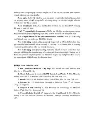 phẩm dịch mã của gen ngoại lai được chuyển vào tế bào vật chủ) sẽ được phát hiện nhờ
sự xuất hiện màu của phản ứng lai.
Xoắn alpha (helix ). Cấu trúc xoắn của chuỗi polypeptide, thường là quay phải,
với số lượng tối đa liên kết trong chuỗi, một trong những cấu trúc bậc hai phổ biến của
protein được tìm thấy ở keratin.
Xoắn kép (double helix). Cấu trúc ba chiều tự nhiên của hai chuỗi DNA bổ sung,
đối song và xoắn với nhau.
YAC (Yeast artificial chromosome). Nhiễm sắc thể nhân tạo của nấm men, được
dùng làm vector để tạo dòng những đoạn DNA có kích thước rất lớn trong nấm men.
Yếu tố ngoài nhiễm sắc thể (extrachromosomal element). Phân tử DNA không
phải là thành phần của nhiễm sắc thể tế bào vật chủ.
Yếu tố tác động cis (cis-acting element). Đoạn trình tự DNA chỉ biểu hiện hiệu
quả trên chính phân tử DNA mà nó tác động. Ví dụ: hộp CAAT là một phần tử tác động
cis đối với quá trình phiên mã ở các sinh vật eukaryote.
Yếu tố tác động trans (trans-acting element). Yếu tố di truyền có thể biểu hiện
hiệu quả mà không cần nằm trên cùng một phân tử với đoạn trình tự đích. Thường yếu tố
đó mã hóa cho một sản phẩm protein (có thể là một enzyme hay một protein điều hòa) và
sản phẩm này có thể khuếch tán đến điểm tác động.
Tài liệu tham khảo/đọc thêm
1. Ban Từ điển-NXB Khoa học và Kỹ thuật. 2002. Từ điển Bách khoa Sinh học. NXB
Khoa học và Kỹ thuật, Hà Nội.
2. Alberts B, Johnson A, Lewis J, Raff M, Roberts K and Walter P. 2002. Molecular
Biology of the Cell. 4th
ed. Garland Science Publishing, Inc. New York, USA.
3. Karp G. 2002. Cell and Molecular Biology. John Wiley & Sons, Inc. New York, USA.
4. Lawrence E. 1995. Henderson’s Dictionary of Biological Terms. 7th
ed. Longman
Group Ltd. Singapore.
5. Singleton P and Sainsbury D. 2001. Dictionary of Microbiology and Molecular
Biology. 3rd
ed. John Wiley & Sons, Ltd. UK.
6. Watson JD, Baker TA, Bell SP, Gann A, Levine M and Losick R. 2004. Molecular
Biology of the Gene. Pearson Education, Inc./Benjamin Cummings Publishing, San Francisco,
USA.
 