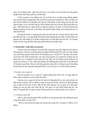 cách, chỉ số thông minh... phải chủ yếu trên cơ sở xã hội và sự rèn luyện của từng người
để phát triển tiềm năng sinh học của bản thân.
Trình tự genome của những sinh vật mô hình rất có ý nghĩa trong những nghiên
cứu của một chuyên ngành khoa học mới đó là genome học (genomics). Dựa vào đây, các
nhà sinh học phân tử có thể phân tích cấu trúc, hoạt động và chức năng của các gen, làm
sáng tỏ được vai trò của DNA lặp lại, DNA không chứa mã di truyền, DNA nằm giữa các
gen... Điều đặc biệt có ý nghĩa là khi so sánh các genome với nhau, có thể hiểu được hoạt
động của genome trong các cơ thể sống, mối quan hệ giữa chúng, sự đa dạng sinh học và
mức độ tiến hóa.
Kết quả bước đầu so sánh genome giữa các loài sinh vật với nhau đã cho thấy có ba
đặc điểm nổi bật: 1) các gen phân bố trong genome không theo qui luật, 2) kích thước của
genome thay đổi không tỷ lệ thuận (tương quan) với tính phức tạp của loài, 3) số lượng
nhiễm sắc thể cũng rất khác nhau ngay giữa những loài rất gần nhau.
I. Thành phần và đặc điểm của genome
Genome chứa mọi thông tin di truyền đặc trưng cho từng loài, thậm chí cho từng cá
thể trong loài. Genome có thể bao gồm các phân tử DNA hoặc RNA. Đối với sinh vật bậc
cao, kích thước genome thay đổi từ 109
bp (động vật có vú) đến 1011
bp (thực vật). Khác
với tế bào tiền nhân (prokaryote), các gen trong genome của eukaryote thường tồn tại
nhiều bản sao và thường bị gián đoạn bởi các đoạn mã mù không mang thông tin di
truyền (các intron). Vì vậy, một trong những vấn đề đang được quan tâm là cần phải biết
số lượng các gen khác nhau có mặt trong genome cũng như số lượng các gen hoạt động
trong từng loại mô, từng giai đoạn phát triển và tỷ lệ các gen so với kích thước genome...
1. Genome của cơ quan tử
Hầu hết genome của cơ quan tử, nhưng không phải luôn luôn, có dạng phân tử
DNA mạch vòng đơn của một chuỗi duy nhất.
Genome của cơ quan tử mã hóa cho một số, không phải tất cả, các protein được tìm
thấy trong cơ quan tử. Do có nhiều cơ quan tử trong một tế bào, cho nên có nhiều genome
của cơ quan tử trên một tế bào. Mặc dù bản thân genome của cơ quan tử là duy nhất.
Nhưng nó cấu tạo gồm một chuỗi lặp lại1
liên quan với mọi chuỗi không lặp lại2
của
nhân. Về nguyên tắc, các gen cơ quan tử được phiên mã và dịch mã bởi các cơ quan tử.
1.1. Genome của ty thể
DNA ty thể (mitochondrial DNA-mtDNA) là một genome độc lập, thường là mạch
vòng, được định vị trong ty thể.
- DNA ty thể của tế bào động vật mã hóa đặc trưng cho 13 protein, 2 rRNA và 22
tRNA.
 