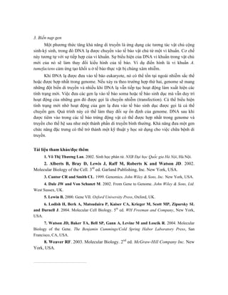 3. Biến nạp gen
Một phương thức tăng khả năng di truyền là ứng dụng các tương tác vật chủ cộng
sinh-ký sinh, trong đó DNA lạ được chuyển vào tế bào vật chủ từ một vi khuẩn. Cơ chế
này tương tự với sự tiếp hợp của vi khuẩn. Sự biểu hiện của DNA vi khuẩn trong vật chủ
mới của nó sẽ làm thay đổi kiểu hình của tế bào. Ví dụ điển hình là vi khuẩn A.
tumefaciens cảm ứng tạo khối u ở tế bào thực vật bị chúng xâm nhiễm.
Khi DNA lạ được đưa vào tế bào eukaryote, nó có thể tồn tại ngoài nhiễm sắc thể
hoặc được hợp nhất trong genome. Nếu xảy ra theo trường hợp thứ hai, genome sẽ mang
những đột biến di truyền và nhiều khi DNA lạ vẫn tiếp tục hoạt động làm xuất hiện các
tính trạng mới. Việc đưa các gen lạ vào tế bào soma hoặc tế bào sinh dục mà vẫn duy trì
hoạt động của những gen đó được gọi là chuyển nhiễm (transfection). Cá thể biểu hiện
tính trạng mới nhờ hoạt động của gen lạ đưa vào tế bào sinh dục được gọi là cá thể
chuyển gen. Quá trình này có thể làm thay đổi sự ổn định của genome. DNA sau khi
được tiêm vào trong các tế bào trứng động vật có thể được hợp nhất trong genome và
truyền cho thế hệ sau như một thành phần di truyền bình thường. Khả năng đưa một gen
chức năng đặc trưng có thể trở thành một kỹ thuật y học sử dụng cho việc chữa bệnh di
truyền.
Tài liệu tham khảo/đọc thêm
1. Võ Thị Thương Lan. 2002. Sinh học phân tử. NXB Đại học Quốc gia Hà Nội, Hà Nội.
2. Alberts B, Bray D, Lewis J, Raff M, Roberts K and Watson JD. 2002.
Molecular Biology of the Cell. 3rd
ed. Garland Publishing, Inc. New York, USA.
3. Cantor CR and Smith CL. 1999. Genomics. John Wiley & Sons, Inc. New York, USA.
4. Dale JW and Von Schanzt M. 2002. From Gene to Genome. John Wiley & Sons, Ltd.
West Sussex, UK.
5. Lewin B. 2000. Gene VII. Oxford University Press, Oxford, UK.
6. Lodish H, Berk A, Matsudaira P, Kaiser CA, Krieger M, Scott MP, Zipursky SL
and Darnell J. 2004. Molecular Cell Biology. 5th
ed. WH Freeman and Company, New York,
USA.
7. Watson JD, Baker TA, Bell SP, Gann A, Levine M and Loscik R. 2004. Molecular
Biology of the Gene. The Benjamin Cummings/Cold Spring Habor Laboratory Press, San
Francisco, CA, USA.
8. Weaver RF. 2003. Molecular Biology. 2nd
ed. McGraw-Hill Company Inc. New
York, USA.
 