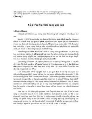 1
DNA lặp lại mô tả các chuỗi hiện diện hơn một bản sao trong mỗi genome.
2
DNA không lặp lại chứa các chuỗi duy nhất: chỉ có một bản sao trong genome đơn bội.
Chương 3
Cấu trúc và chức năng của gen
I. Định nghĩa gen
Chúng ta có thể điểm qua những mốc chính trong lịch sử nghiên cứu về gen như
sau:
Mendel (1865) là người đầu tiên đưa ra khái niệm nhân tố di truyền. Johansen
(1909) đã đề xuất thuật ngữ gen (từ genos, nghĩa là sản sinh, nguồn gốc) để chỉ nhân tố di
truyền xác định một tính trạng nào đó. Sau đó, Morgan trong những năm 1920 đã cụ thể
hóa khái niệm về gen, khẳng định nó nằm trên nhiễm sắc thể và chiếm một locus nhất
định, gen là đơn vị chức năng xác định một tính trạng.
Vào những năm 1940, Beadle và Tatum đã chứng minh gen kiểm tra các phản ứng
hóa sinh và nêu giả thuyết một gen-một enzyme. Tuy nhiên, trường hợp hemoglobin là
một protein nhưng lại gồm hai chuỗi polypeptide do hai gen xác định, do đó giả thuyết
trên buộc phải điều chỉnh lại là một gen-một polypeptide.
Vào những năm 1950, DNA (deoxyribonucleic acid) được chứng minh là vật chất
di truyền. Mô hình cấu trúc DNA của Watson và Crick được đưa ra và lý thuyết trung
tâm (central dogma) ra đời. Gen được xem là một đoạn DNA trên nhiễm sắc thể mã hóa
cho một polypeptide hay RNA.
Cuối những năm 1970, việc phát hiện ra gen gián đoạn ở sinh vật eukaryote cho
thấy có những đoạn DNA không mã hóa cho các amino acid trên phân tử protein. Vì thế,
khái niệm về gen lại được chỉnh lý một lần nữa: Gen là một đoạn DNA đảm bảo cho việc
tạo ra một polypeptide, nó bao gồm cả phần phía trước là vùng 5’ không dịch mã (5’
untranslation) hay còn gọi là vùng ngược hướng (upstream) và phía sau là vùng 3’ không
dịch mã (3’ untranslation) hay còn gọi là vùng cùng hướng (downstream) của vùng mã
hóa cho protein, và bao gồm cả những đoạn không mã hóa (intron) xen giữa các đoạn mã
hóa (exon).
Hiện nay, có thể định nghĩa gen một cách tổng quát như sau: Gen là đơn vị chức
năng cơ sở của bộ máy di truyền chiếm một locus nhất định trên nhiễm sắc thể và xác
định một tính trạng nhất định. Các gen là những đoạn vật chất di truyền mã hóa cho
những sản phẩm riêng lẻ như các mRNA được sử dụng trực tiếp cho tổng hợp các
enzyme, các protein cấu trúc hay các chuỗi polypeptide để gắn lại tạo ra protein có hoạt
tính sinh học. Ngoài ra, gen còn mã hóa cho các tRNA, rRNA và snRNA...
 
