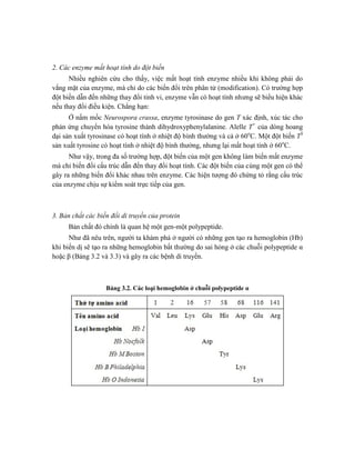 2. Các enzyme mất hoạt tính do đột biến
Nhiều nghiên cứu cho thấy, việc mất hoạt tính enzyme nhiều khi không phải do
vắng mặt của enzyme, mà chỉ do các biến đổi trên phân tử (modification). Có trường hợp
đột biến dẫn đến những thay đổi tinh vi, enzyme vẫn có hoạt tính nhưng sẽ biểu hiện khác
nếu thay đổi điều kiện. Chẳng hạn:
Ở nấm mốc Neurospora crassa, enzyme tyrosinase do gen T xác định, xúc tác cho
phản ứng chuyển hóa tyrosine thành dihydroxyphenylalanine. Alelle T+
của dòng hoang
dại sản xuất tyrosinase có hoạt tính ở nhiệt độ bình thường và cả ở 60o
C. Một đột biến TS
sản xuất tyrosine có hoạt tính ở nhiệt độ bình thường, nhưng lại mất hoạt tính ở 60o
C.
Như vậy, trong đa số trường hợp, đột biến của một gen không làm biến mất enzyme
mà chỉ biến đổi cấu trúc dẫn đến thay đổi hoạt tính. Các đột biến của cùng một gen có thể
gây ra những biến đổi khác nhau trên enzyme. Các hiện tượng đó chứng tỏ rằng cấu trúc
của enzyme chịu sự kiểm soát trực tiếp của gen.
3. Bản chất các biến đổi di truyền của protein
Bản chất đó chính là quan hệ một gen-một polypeptide.
Như đã nêu trên, người ta khám phá ở người có những gen tạo ra hemoglobin (Hb)
khi biến dị sẽ tạo ra những hemoglobin bất thường do sai hỏng ở các chuỗi polypeptide α
hoặc β (Bảng 3.2 và 3.3) và gây ra các bệnh di truyền.
Bảng 3.2. Các loại hemoglobin ở chuỗi polypeptide α
 