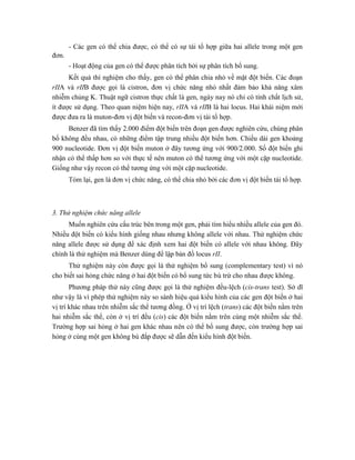 - Các gen có thể chia được, có thể có sự tái tổ hợp giữa hai allele trong một gen
đơn.
- Hoạt động của gen có thể được phân tích bởi sự phân tích bổ sung.
Kết quả thí nghiệm cho thấy, gen có thể phân chia nhỏ về mặt đột biến. Các đoạn
rIIA và rIIB được gọi là cistron, đơn vị chức năng nhỏ nhất đảm bảo khả năng xâm
nhiễm chủng K. Thuật ngữ cistron thực chất là gen, ngày nay nó chỉ có tính chất lịch sử,
ít được sử dụng. Theo quan niệm hiện nay, rIIA và rIIB là hai locus. Hai khái niệm mới
được đưa ra là muton-đơn vị đột biến và recon-đơn vị tái tổ hợp.
Benzer đã tìm thấy 2.000 điểm đột biến trên đoạn gen được nghiên cứu, chúng phân
bố không đều nhau, có những điểm tập trung nhiều đột biến hơn. Chiều dài gen khoảng
900 nucleotide. Đơn vị đột biến muton ở đây tương ứng với 900/2.000. Số đột biến ghi
nhận có thể thấp hơn so với thực tế nên muton có thể tương ứng với một cặp nucleotide.
Giống như vậy recon có thể tương ứng với một cặp nucleotide.
Tóm lại, gen là đơn vị chức năng, có thể chia nhỏ bởi các đơn vị đột biến tái tổ hợp.
3. Thử nghiệm chức năng allele
Muốn nghiên cứu cấu trúc bên trong một gen, phải tìm hiểu nhiều allele của gen đó.
Nhiều đột biến có kiểu hình giống nhau nhưng không allele với nhau. Thử nghiệm chức
năng allele được sử dụng để xác định xem hai đột biến có allele với nhau không. Đây
chính là thử nghiệm mà Benzer dùng để lập bản đồ locus rII.
Thử nghiệm này còn được gọi là thử nghiệm bổ sung (complementary test) vì nó
cho biết sai hỏng chức năng ở hai đột biến có bổ sung tức bù trừ cho nhau được không.
Phương pháp thử này cũng được gọi là thử nghiệm đều-lệch (cis-trans test). Sở dĩ
như vậy là vì phép thử nghiệm này so sánh hiệu quả kiểu hình của các gen đột biến ở hai
vị trí khác nhau trên nhiễm sắc thể tương đồng. Ở vị trí lệch (trans) các đột biến nằm trên
hai nhiễm sắc thể, còn ở vị trí đều (cis) các đột biến nằm trên cùng một nhiễm sắc thể.
Trường hợp sai hỏng ở hai gen khác nhau nên có thể bổ sung được, còn trường hợp sai
hỏng ở cùng một gen không bù đắp được sẽ dẫn đến kiểu hình đột biến.
 