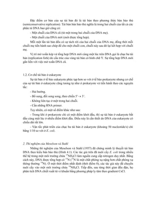 Đặc điểm cơ bản của sự tái bản đó là tái bản theo phương thức bán bảo thủ
(semiconservative replication). Tái bản bán bảo thủ nghĩa là trong hai chuỗi của tất cả các
phân tử DNA bao giờ cũng có:
- Một chuỗi của DNA cũ (từ một trong hai chuỗi của DNA mẹ).
- Một chuỗi của DNA mới (mới được tổng hợp).
Mỗi một lần tái bản đều có sự tách rời của hai chuỗi của DNA mẹ, đồng thời mỗi
chuỗi mẹ tiến hành sao chép để cho một chuỗi con, chuỗi này sau đó lại kết hợp với chuỗi
mẹ.
Vị trí mở xoắn kép và tổng hợp DNA mới cùng một lúc trên DNA gọi là chạc ba tái
bản (replication fork) do cấu trúc của vùng tái bản có hình chữ Y. Sự tổng hợp DNA mới
gắn liền với việc mở xoắn DNA cũ.
1.2. Cơ chế tái bản ở eukaryote
Sự tái bản ở tế bào eukaryote phức tạp hơn so với ở tế bào prokaryote nhưng cơ chế
của sự tái bản ở eukaryote cũng tương tự như ở prokaryote và tiến hành theo các nguyên
tắc:
- Hai hướng.
- Bổ sung, đối song song, theo chiều 5’ 3’.
- Không liên tục ở một trong hai chuỗi.
- Cần những RNA primer.
Tuy nhiên, có một số điểm khác như sau:
- Trong khi ở prokaryote chỉ có một điểm khởi đầu, thì sự tái bản ở eukaryote bắt
đầu cùng một lúc ở nhiều điểm khởi đầu. Điều này là cần thiết do DNA của eukaryote có
chiều dài rất lớn.
- Vận tốc phát triển của chạc ba tái bản ở eukaryote (khoảng 50 nucleotide/s) chỉ
bằng 1/10 so với ở E. coli.
2. Thí nghiệm của Meselson và Stahl
Những thí nghiệm của Meselson và Stahl (1957) đã chứng minh lý thuyết tái bản
DNA theo kiểu bán báo thủ (Hình 4.1). Các tác giả trên đã nuôi cấy E. coli trong nhiều
thế hệ trong một môi trường chứa 15
NH4Cl làm nguồn cung cấp nitrogen duy nhất. Bằng
cách này, DNA được tổng hợp có 15
N (15
N là một chất phóng xạ nặng hơn chất phóng xạ
thông thường 14
N). Ở một thời điểm nhất định (thời điểm 0), các tác giả này đã chuyển
nuôi cấy vào một môi trường chứa 14
NH4Cl. Tiếp đến, sau từng thời gian đều đặn, họ
phân tích DNA chiết xuất từ vi khuẩn bằng phương pháp ly tâm theo gradient CsCl.
 