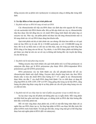 thống enzyme nên sự phiên mã ở prokaryote và eukaryote cũng có những đặc trưng nhất
định.
I. Các đặc điểm cơ bản của quá trình phiên mã
1. Sự phiên mã tạo ra RNA bổ sung với một sợi DNA
Các ribonucleotide nối tiếp của RNA được xác định dựa trên nguyên tắc bổ sung
với các nucleotide trên DNA khuôn mẫu. Khi sự bắt cặp chính xác xảy ra, ribonucleotide
tiếp theo được liên kết đồng hóa trị với chuỗi RNA đang hình thành nhờ phản ứng có
enzyme xúc tác. Như vậy, sản phẩm phiên mã được kéo dài từng ribonucleotide một và
bổ sung chính xác với sợi DNA được dùng làm khuôn mẫu.
Quá trình phiên mã dù có tính chính xác cao nhưng vẫn kém hơn nhiều so với quá
trình tái bản DNA (tỷ lệ mắc lỗi là 1/10.000 nucleotide so với 1/10.000.000 trong tái
bản). Đó là do sự thiếu một cơ chế sửa sai hữu hiệu, mặc dù trong quá trình tổng hợp
RNA cũng có hai dạng sửa sai tồn tại. Tuy nhiên, vì các RNA được phiên mã không bao
giờ được sao chép lại nên các sai sót xảy ra không ảnh hưởng đến việc truyền đạt thông
tin cho thế hệ sau.
2. Sự phiên mã là một phản ứng enzyme
Những enzyme chịu trách nhiệm cho quá trình phiên mã ở cả tế bào prokaryote và
eukaryote đều được gọi là RNA polymerase phụ thuộc DNA (DNA-dependent RNA
polymerase), gọi tắt là RNA polymerase.
RNA polymerase xúc tác hình thành các cầu nối phospho-diester để nối các
ribonucleotide thành một chuỗi thẳng. Enzyme dịch chuyển từng bước dọc theo DNA
khuôn mẫu và kéo dài chuỗi RNA theo hướng từ 5’3’, nghĩa là các ribonucleotide
được thêm vào đầu 3’ của chuỗi RNA đang hình thành. Các cơ chất được sử dụng để
tổng hợp RNA là ATP, GTP, CTP và UTP. Cũng giống như trong sự tái bản DNA, năng
lượng cho phản ứng được cung cấp từ sự thủy phân các cầu nối giàu năng lượng của các
cơ chất nói trên.
3. Sự phiên mã chỉ sao chép chọn lọc một số phần của genome và tạo ra nhiều bản sao
Sự lựa chọn vùng nào để phiên mã không phải xảy ra ngẫu nhiên. Mỗi vùng phiên
mã điển hình bao gồm một hoặc nhiều gen, có những trình tự DNA đặc hiệu hướng dẫn
khởi đầu và kết thúc phiên mã.
Đối với một vùng được chọn phiên mã, có thể có một đến hàng trăm thậm chí cả
nghìn bản sao RNA được tạo ra. Sự tổng hợp phân tử RNA sau được bắt đầu trước khi
phân tử RNA trước hoàn thành. Từ một gen đơn độc, trong vòng một giờ có thể tổng hợp
được hơn một nghìn phân tử RNA (đối với eukaryote).
 