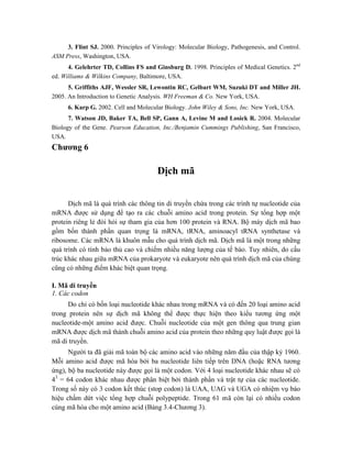 3. Flint SJ. 2000. Principles of Virology: Molecular Biology, Pathogenesis, and Control.
ASM Press, Washington, USA.
4. Gelehrter TD, Collins FS and Ginsburg D. 1998. Principles of Medical Genetics. 2nd
ed. Williams & Wilkins Company, Baltimore, USA.
5. Griffiths AJF, Wessler SR, Lewontin RC, Gelbart WM, Suzuki DT and Miller JH.
2005. An Introduction to Genetic Analysis. WH Freeman & Co. New York, USA.
6. Karp G. 2002. Cell and Molecular Biology. John Wiley & Sons, Inc. New York, USA.
7. Watson JD, Baker TA, Bell SP, Gann A, Levine M and Losick R. 2004. Molecular
Biology of the Gene. Pearson Education, Inc./Benjamin Cummings Publishing, San Francisco,
USA.
Chương 6
Dịch mã
Dịch mã là quá trình các thông tin di truyền chứa trong các trình tự nucleotide của
mRNA được sử dụng để tạo ra các chuỗi amino acid trong protein. Sự tổng hợp một
protein riêng lẻ đòi hỏi sự tham gia của hơn 100 protein và RNA. Bộ máy dịch mã bao
gồm bốn thành phần quan trọng là mRNA, tRNA, aminoacyl tRNA synthetase và
ribosome. Các mRNA là khuôn mẫu cho quá trình dịch mã. Dịch mã là một trong những
quá trình có tính bảo thủ cao và chiếm nhiều năng lượng của tế bào. Tuy nhiên, do cấu
trúc khác nhau giữa mRNA của prokaryote và eukaryote nên quá trình dịch mã của chúng
cũng có những điểm khác biệt quan trọng.
I. Mã di truyền
1. Các codon
Do chỉ có bốn loại nucleotide khác nhau trong mRNA và có đến 20 loại amino acid
trong protein nên sự dịch mã không thể được thực hiện theo kiểu tương ứng một
nucleotide-một amino acid được. Chuỗi nucleotide của một gen thông qua trung gian
mRNA được dịch mã thành chuỗi amino acid của protein theo những quy luật được gọi là
mã di truyền.
Người ta đã giải mã toàn bộ các amino acid vào những năm đầu của thập kỷ 1960.
Mỗi amino acid được mã hóa bởi ba nucleotide liên tiếp trên DNA (hoặc RNA tương
ứng), bộ ba nucleotide này được gọi là một codon. Với 4 loại nucleotide khác nhau sẽ có
43
= 64 codon khác nhau được phân biệt bởi thành phần và trật tự của các nucleotide.
Trong số này có 3 codon kết thúc (stop codon) là UAA, UAG và UGA có nhiệm vụ báo
hiệu chấm dứt việc tổng hợp chuỗi polypeptide. Trong 61 mã còn lại có nhiều codon
cùng mã hóa cho một amino acid (Bảng 3.4-Chương 3).
 