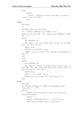 Tröôøng Cao Ñaúng Coâng Nghieäp 4             Khoa Coâng Ngheä Thoâng Tin

                ELSE
                     BEGIN
                       PRINT ' Không có khách hàng đến tử Germany
                trong cơ sở dữ liệu.'
                     END
        Ví dụ 2:
               USE pubs
               GO
               DECLARE @msg varchar(255)
               IF ( SELECT COUNT(price) FROM titles
               WHERE title_id LIKE 'TC%' AND price BETWEEN 10 AND
               20) > 0
               BEGIN
                  SET NOCOUNT ON
                  SET @msg = 'Có vài quyển sách có giá từ $10 đến
               $20. Các sách đó là:'
                  PRINT @msg
                  SELECT title FROM titles
                    WHERE title_id LIKE 'TC%' AND price BETWEEN 10
               AND 20
               END
               ELSE
               BEGIN
                  SET NOCOUNT ON
                  SET @msg = 'Không có quyển sách nào có giá từ
               $10 đến $20. Bạn nên tham khảo các quyễn sách có
               giá nhỏ hơn $10 sau đây.'
                  PRINT @msg
                  SELECT title FROM titles
                  WHERE title_id LIKE 'TC%' AND price < 10
               END
        Ví dụ 3:
               USE pubs
               IF (SELECT AVG(price) FROM titles WHERE type =
               'mod_cook') < $15
               BEGIN
                     PRINT 'The following titles are excellent
               mod_cook books:'
                     PRINT ' '
                     SELECT SUBSTRING(title, 1, 35) AS Title
                     FROM titles WHERE type = 'mod_cook'
 