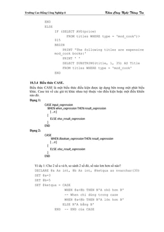 Tröôøng Cao Ñaúng Coâng Nghieäp 4                            Khoa Coâng Ngheä Thoâng Tin

                END
                ELSE
                        IF (SELECT AVG(price)
                              FROM titles WHERE type = 'mod_cook')>
                        $15
                        BEGIN
                            PRINT 'The following titles are expensive
                        mod_cook books:'
                            PRINT ' '
                            SELECT SUBSTRING(title, 1, 35) AS Title
                            FROM titles WHERE type = 'mod_cook'
                        END


    10.3.4 Biểu thức CASE.
    Biểu thức CASE là một biểu thức điều kiện được áp dụng bên trong một phát biểu
    khác. Case trả về các giá trị khác nhau tuỳ thuộc vào điều kiện hoặc một điều khiển
    nào đó.
    Dạng 1:
                CASE input_expression
                  WHEN when_expression THEN result_expression
                    [ ...n ]
                  [
                    ELSE else_result_expression
                  ]
                END
    Dạng 2:
                CASE
                     WHEN Boolean_expression THEN result_expression
                    [ ...n ]
                  [
                    ELSE else_result_expression
                  ]
                END


        Ví dụ 1: Cho 2 số a và b, so sánh 2 số đó, số nào lơn hơn số nào?
        DECLARE @a As int, @b As int, @ketqua as nvarchar(30)
        SET @a=3
        SET @b=5
        SET @ketqua = CASE
                              WHEN @a<@b THEN N'A nhỏ hơn B'
                              -- When chỉ dùng trong case
                              WHEN @a<@b THEN N'A lớn hơn B'
                             ELSE N'A bằng B'
                      END -- END của CASE
 