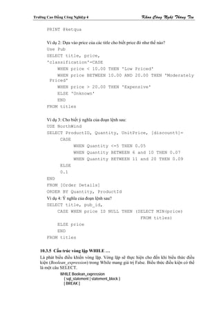Tröôøng Cao Ñaúng Coâng Nghieäp 4                          Khoa Coâng Ngheä Thoâng Tin

        PRINT @ketqua


        Ví dụ 2: Dựa vào price của các title cho biết price đó như thế nào?
        Use Pub
        SELECT title, price,
        'classification'=CASE
              WHEN price < 10.00 THEN 'Low Priced'
              WHEN price BETWEEN 10.00 AND 20.00 THEN 'Moderately
         Priced'
              WHEN price > 20.00 THEN 'Expensive'
              ELSE 'Unknown'
              END
        FROM titles


        Ví dụ 3: Cho biết ý nghĩa của đoạn lệnh sau:
        USE NorthWind
        SELECT ProductID, Quantity, UnitPrice, [discount%]=
               CASE
                      WHEN Quantity <=5 THEN 0.05
                      WHEN Quantity BETWEEN 6 and 10 THEN 0.07
                      WHEN Quantity BETWEEN 11 and 20 THEN 0.09
               ELSE
               0.1
        END
        FROM [Order Details]
        ORDER BY Quantity, ProductId
        Ví dụ 4: Ý nghĩa của đoạn lệnh sau?
        SELECT title, pub_id,
              CASE WHEN price IS NULL THEN (SELECT MIN(price)
                                             FROM titles)
              ELSE price
              END
        FROM titles


    10.3.5 Cấu trúc vòng lập WHILE …
    Là phát biểu điều khiển vòng lặp. Vòng lặp sẽ thực hiện cho đến khi biểu thức điều
    kiện (Boolean_expression) trong While mang giá trị False. Biểu thức điều kiện có thể
    là một câu SELECT.
                WHILE Boolean_expression
                 { sql_statement | statement_block }
                 [ BREAK ]
 
