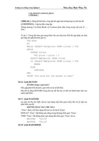 Tröôøng Cao Ñaúng Coâng Nghieäp 4                        Khoa Coâng Ngheä Thoâng Tin

                  { sql_statement | statement_block }
                  [ CONTINUE ]


        [ BREAK ] : Dùng để kết thúc vòng lặp khi gặp một trường hợp cụ thể nào đó.
        [ CONTINUE ] : Lặp lại đầu vòng lặp.
        Thông thường 2 từ khóa Break và Continue phải nằm trong trong cấu trúc If …
        Else..

        Ví dụ 1: Trong khi đơn giá trung bình vẫn còn nhỏ hơn $30 thì cập nhật các đơn
        giá tăng lên gấp đôi đơn giá cũ.
                USE pubs
                GO
                WHILE (SELECT AVG(price) FROM titles) < $30
                BEGIN
                     UPDATE titles
                         SET price = price * 2
                     SELECT MAX(price) FROM titles
                     IF (SELECT MAX(price) FROM titles) > $50
                         BREAK
                     ELSE
                         CONTINUE
                END
                PRINT 'Too much for the market to bear'


    10.3.6 Lệnh RETURN
                RETURN [ integer_expression ]
        Nếu gặp phát biểu Return, quá trình xử lý sẽ kết thúc
        Đôi khi ta dùng RETURN trong thủ tục để thủ tục có thể trở thành hàm như các
        ngôn ngữ khác.

    10.3.7 Lệnh WAITFOR
        Là một chỉ thị cho SQL Server tạm dừng một thời gian trước khi xử lý tiếp các
        phát biểu sau đó.
                WAITFOR { DELAY 'time' | TIME 'time' }
        ‘Time’: được viết thao dạng hh:mm:ss, tối đa là 24 giờ
        DEPLAY ‘Time’: Hệ thống tạm dừng trong khoảng thời gian ‘Time’.
        TIME ‘Time’: Hệ thống được tạm dựng đền thời gian ‘Time’ chỉ ra.
               WAITFOR        ’02:10’
               WAITFOR        ’02:10’
    10.3.8 Lệnh RAISERROR
 
