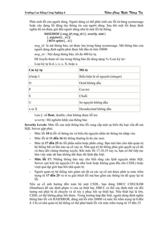 Tröôøng Cao Ñaúng Coâng Nghieäp 4                                 Khoa Coâng Ngheä Thoâng Tin

    Phát sinh lỗi của người dùng. Người dùng có thể phát sinh các lỗi từ bảng sysmessage
    hoặc xây dựng lỗi động tùy thông tin của người dùng. Sau khi một lỗi được định
    nghĩa thì nó được gửi đến người dùng như là một lỗi hệ thống.
                RAISERROR ({ msg_id | msg_str } {, severity, state }
                  [, argument [,...n ] ])
                  [ WITH option [,...n ] ]
        msg_id: là mã thông báo, nó được lưu trong bảng sysmessage. Mã thông báo của
        người dùng định nghĩa phải được bắt đầu từ trên 50000
        msg_str : Nội dung thông báo, tối đa 400 ký tự.
        Để truyền tham số vào trong thông báo thì dùng dạng %<Loai ký tự>
        Loại ký tự là d, i, o, x, X, hoặc u
   Các ký tự                                 Mô tả
   d hoặc I                                  Biểu hiện là số nguyên (integer)
   O                                         Octal không dấu
   P                                         Con trỏ
   S                                         Chuỗi
   U                                         So nguyên không dấu
   x or X                                    Hexadecimal không dấu
       Lưu ý: số float, double, char không được hỗ trợ
       severity: Độ nghiêm khắt của thông báo
Severity Levels: Mức lỗi của một thông báo lỗi cung cấp một sự biểu thị loại vấn đề mà
SQL Server gặp phải.
   - Mức lỗi 10 là lỗi về thông tin và biểu thị nguyên nhân do thông tin nhập vào.
   - Mức lỗi từ 11 đến 16 thì thông thường là do các user.
   - Mức từ 17 đến 25 do lỗi phần mềm hoặc phần cứng. Bạn nên báo cho nhà quản trị
       hệ thống bất cứ khi nào sự cố xảy ra. Nhà quả trị hệ thống phải giải quyết sự cố đó
       và theo dõi chúng thường xuyên. Khi mức lỗi 17,18,19 xảy ra, bạn có thể tiếp tục
       làm việc mặc dù bạn không thể thực thi lệnh đặc biệt.
   - Mức lỗi 17: Những thông báo này cho biết rằng câu lệnh nguyên nhân SQL
       Server cạn kiệt tài nguyên (Ví dụ như lock hoặc không gian đĩa cho CSDL) hoặc
       vượt quá tập giới hạn bởi nhà quản trị
   - Người quản trị hệ thống nên giám sát tất cả các sự cố mà được phát ra mức trầm
       trọng từ 17 đến 25 và in ra giải thích lỗi mà bao gồm các thông tin để quay lại từ
       lỗi.
   Nếu sự cố ảnh hưởng đến toàn bộ một CSDL, bạn dùng DBCC CHECKDB
   (Database) để xác định phạm vi của sự thiệt hại. DBCC có thể xác định một vài đối
   tượng mà phải bị di chuyển và sẽ tùy ý phục hồi sự thiệt hại. Nếu thiệt hại là lớn,
   CSDL có thể không phục hồi được. Trong trường hợp đặc biệt, người dùng định nghĩa
   thông báo lỗi với RAIERROR, dùng mã lỗi trên 50000 và mức lỗi trầm trọng từ 0 đến
   8. Chỉ có nhà quản trị hệ thống có thể phát hành lỗi với mức trầm trọng từ 19 đến 25.
 