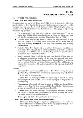 Tröôøng Cao Ñaúng Coâng Nghieäp 4                            Khoa Coâng Ngheä Thoâng Tin


                                                              BÀI 11:
                                              PROCEDURES, FUNCTIONS
11.1 STORED PROCEDURES.
    11.1.1 Giới thiệu Stored proccedures.
Stored procedure (thủ tục) là một tập các lệnh T-SQL và một số cấu trúc điều kiển, được
lưu với một tên và được thực thi như là một đơn vị công việc đơn (single unit of work).
Trong các ngôn ngữ khác như C, pascal, Basic, một thủ tục thông thường là một tập các
câu lệnh với mục đích hoàn tất một mục đích nào đó và có thể được gọi từ một chương
trình như là một lệnh đơn.
        Thủ tục trong SQL Server được lưu trữ tại server khi nó được tạo ra. Vì vậy, khi
        thủ tục được thi hành thì nó được chạy tại Server. Có thể gọi thủ tục chạy bằng
        một lệnh đơn giản và trong thủ tục có thể chứa rất nhiều lệnh của T-SQL.
        Trước khi thủ tục được tạo, SQL Server sẽ kiểm tra tính đúng đắn của các cú pháp
        lệnh. Nếu không có lỗi về cú pháp thì thủ tục được tạo, tên của thủ tục được lưu
        trong bảng hệ thống SysObjects và nội dung được lưu trong bảng hệ thống
        SysCommanes.
        Trước khi thủ tục được thực thi, một kế hoạch thực thi (Execution plain) được tạo
        ra và thủ tục được biên dịch. Từ đó trở về sau tiến trình dịch thủ tục nhanh hơn
        bởi vì SQL Server sẽ không kiểm tra tính đúng đắng của các câu lệnh nữa, chỉ tạo
        lại execution plan và biên dịch lại thủ tục.
        Security (an toàn): thủ tục có một đặc tính quan trọng là nó có thể được nâng cao
        an toàn thông tin thông qua isolation (cô lập) hoặc encryption (mã hóa). Người
        dùng CSDL có thể được cho quyền thực thi thủ tục nhưng sẽ không có quyền trực
        tiếp truy xuất các đối tượng của thủ tục. Một thủ tục có thể được mã hóa ngay khi
        được tạo hoặc chỉnh sửa vì thế người sử dụng không thể đọc được các câu lệnh
        trong thủ tục.
Phân loại:
    - System sp: được lưu trữ trong CSDL master và được đặt tên với tiếp đầu ngữ là
        sp. Chúng đóng vai trò khác nhau của các tác vụ được cung cấp trong SQL Server.
        Ví dụ: Sp_help, Sp_helpConstraint, ….
    - Local sp: được lưu trữ trong các CSDL của người dùng, nó thực thi các tác vụ
        (Task) trong CSDL chứa nó. Một Local sp có thể được người sử dụng tạo hoặc từ
        các sp hệ thống.
    - Temporary sp: giống như là một local sp, nhưng nó chỉ hiện hữu cho đến khi kết
        nối tạo ra nó bị đóng. Nó được nằm trong CSDL TempDB. Có 3 loại temporary
        sp: local (private), Global, sp tạo trực tiếp trong TempDB.
    - Extended sp: Là một thủ tục được tạo từ các ngôn ngữ lập trình khác (không phải
        SQL Server) và nó được triển khai tính năng của một thủ tục trong SQL Server.
        Các thủ tục này có tên với tiếp đầu ngữ là xp.
    - Remote sp: là một thủ tục được gọi thực thi từ một server từ xa.
    11.1.2 Tạo, thực thi, hiệu chỉnh, xóa stored procedures.
             Khi thực thi thủ tục, bạn phải cung cấp các giá trị của tham số của các thủ tục
             nếu có. Một thủ tục có thể được gọi thực thi hoặc tự động thực khi SQL Server
             khởi động. Gọi thực thi bằng từ khóa EXECUTE.
 