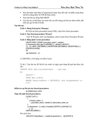 Tröôøng Cao Ñaúng Coâng Nghieäp 4                                   Khoa Coâng Ngheä Thoâng Tin

          Khi cần thêm một thàm số (parameter) hoặc thay đổi một vài phần trong đoạn
          mã thì ta dùng lệnh ALTER để hiệu chỉnh.
          Xóa một thủ tục dùng lệnh DROP
          Các thủ tục có thể được tạo trước khi các đối tượng mà thủ tục tham chiếu, đặt
          tính này gọi là tính trì hoãn.
Tạo thủ tục
      Cách 1: Dùng Enterprice Manager
              R-Click tại Store procudure trong CSDL, chọn New Store procudure
      Cách 2: Tạo Stored procedure Wizard
               Tool Wizard, click vào DataBase, chọn Create Store Procedure Wizard
      Cách 3: Bằng lệnh Create proceduce
                CREATE PROC [ EDURE ] procedure_name [ ; number ]
                [ { @parameter data_type } [ VARYING ] [ = default ] [ OUTPUT ]
                 ] [,...n ] [ WITH { RECOMPILE | ENCRYPTION | RECOMPILE, ENCRYPTION } ] [
                FOR REPLICATION ]
                AS
                sql_statement [ ...n ]


        [ VARYING ]: Chỉ dùng với biến Cursor

        Ví dụ 1: Tạo thủ tục để liệt kê các order có ngày giao hàng đã quá hạn theo yêu
        cầu
        CREATE PROC dbo.overdueOrders – quá hạn
        AS
               SELECT *
               FROM dbo.orders
               WHERE RequiredDate < GETDATE() and shippeddate is
               null


Kiểm tra sự tồn tại của Stored procedures
                sp_helptext proc_name
Thực thi một Stored procedures
                [ [ EXEC [ UTE ] ]
                    {
                        [ @return_status = ]
                            { procedure_name [ ;number ] | @procedure_name_var
                    }
                    [ [ @parameter = ] { value | @variable [ OUTPUT ] | [ DEFAULT ] ]
                        [,...n ]
                [ WITH RECOMPILE ]
        Đơn giản hơn
                EXECUTE ProductName [ ; number ][<parameter>[, …n][ OUTPUT ]]
 