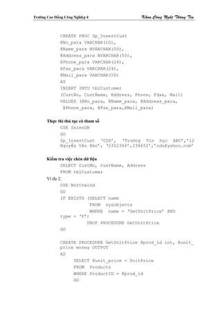 Tröôøng Cao Ñaúng Coâng Nghieäp 4             Khoa Coâng Ngheä Thoâng Tin



                CREATE PROC Sp_InsertCust
                @No_para VARCHAR(10),
                @Name_para NVARCHAR(50),
                @Address_para NVARCHAR(50),
                @Phone_para VARCHAR(24),
                @Fax_para VARCHAR(24),
                @Mail_para VARCHAR(50)
                AS
                INSERT INTO tblCustomer
                (CustNo, CustName, Address, Phone, Fdax, Mail)
                VALUES (@No_para, @Name_para, @Address_para,
                 @Phone_para, @Fax_para,@Mail_para)


        Thực thi thủ tục có tham số
              USE SalesDB
              GO
              Sp_InsertCust ‘CDS’, ‘Trường Tin học ABC’,’12
              Nguyễn Văn Bảo’, ‘2352344’,234652’,’cds@yahoo.com’


        Kiểm tra việc chèn dữ liệu
              SELECT CustMo, CustName, Address
              FROM tblCustomer
        Ví dụ 2:
               USE Northwind
               GO
               IF EXISTS (SELECT name
                           FROM sysobjects
                          WHERE name = ‘GetUnitPrice’ AND
               type = ‘P’)
                         DROP PROCEDURE GetUnitPrice
               GO

                CREATE PROCEDURE GetUnitPrice @prod_id int, @unit_
                price money OUTPUT
                AS
                     SELECT @unit_price = UnitPrice
                     FROM Products
                     WHERE ProductID = @prod_id
                     GO
 