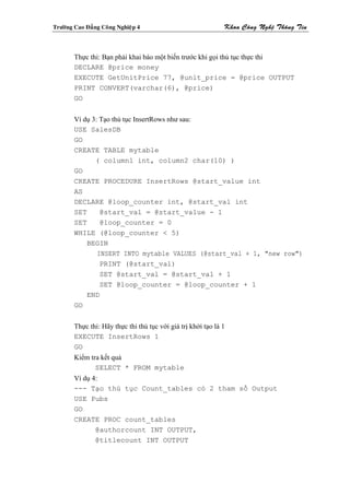 Tröôøng Cao Ñaúng Coâng Nghieäp 4                              Khoa Coâng Ngheä Thoâng Tin



        Thực thi: Bạn phải khai báo một biến trước khi gọi thủ tục thực thi
        DECLARE @price money
        EXECUTE GetUnitPrice 77, @unit_price = @price OUTPUT
        PRINT CONVERT(varchar(6), @price)
        GO


        Ví dụ 3: Tạo thủ tục InsertRows như sau:
        USE SalesDB
        GO
        CREATE TABLE mytable
               ( column1 int, column2 char(10) )
        GO
        CREATE PROCEDURE InsertRows @start_value int
        AS
        DECLARE @loop_counter int, @start_val int
        SET      @start_val = @start_value - 1
        SET      @loop_counter = 0
        WHILE (@loop_counter < 5)
            BEGIN
                INSERT INTO mytable VALUES (@start_val + 1, "new row")
                 PRINT (@start_val)
                 SET @start_val = @start_val + 1
                 SET @loop_counter = @loop_counter + 1
            END
        GO


        Thực thi: Hãy thực thi thủ tục với giá trị khởi tạo là 1
        EXECUTE InsertRows 1
        GO
        Kiểm tra kết quả
               SELECT * FROM mytable
        Ví dụ 4:
        --- Tạo thủ tục Count_tables có 2 tham số Output
        USE Pubs
        GO
        CREATE PROC count_tables
               @authorcount INT OUTPUT,
               @titlecount INT OUTPUT
 