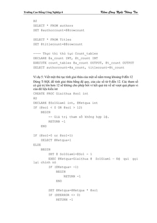 Tröôøng Cao Ñaúng Coâng Nghieäp 4                          Khoa Coâng Ngheä Thoâng Tin

        AS
        SELECT * FROM authors
        SET @authorcount=@@rowcount

        SELECT * FROM Titles
        SET @titlecount=@@rowcount

        ---- Thực thi thủ tục Count_tables
        DECLARE @a_count INT, @t_count INT
        EXECUTE count_tables @a_count OUTPUT, @t_count OUTPUT
        SELECT authorcount=@a_count, titlecount=@t_count

        Ví dụ 5: Viết một thủ tục tính giai thừa của một số nằm trong khoảng 0 đến 12
        Dùng T-SQL để tính giai thừa bằng đệ quy, của các số từ 0 đến 12. Các tham số
        có giá trị lớn hơn 12 sẽ không cho phép bởi vì kết quả trả về sẽ vượt quá phạm vi
        của dữ liệu kiểu int
        CREATE PROC Giaithua @so1 int
        AS
        DECLARE @So1Giam1 int, @Ketqua int
        IF (@so1 < 0 OR @so1 > 12)
              BEGIN
                     -- Giá trị tham số không hợp lệ.
                     RETURN -1
              END

        IF (@so1=0 or @so1=1)
            SELECT @Ketqua=1
        ELSE
            BEGIN
                SET @ So1Giam1=@So1 - 1
                EXEC @Ketqua=Giaithua @                 So1Giam1 – Đệ        qui    gọi
        lại chính nó
                IF (@Ketqua= -1)
                    BEGIN
                        RETURN -1
                    END

                    SET @Ketqua=@Ketqua * @so1
                    IF (@@ERROR <> 0)
                        RETURN -1
 