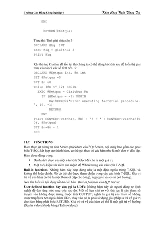 Tröôøng Cao Ñaúng Coâng Nghieäp 4                            Khoa Coâng Ngheä Thoâng Tin

              END

                RETURN(@Ketqua)

        Thực thi: Tính giai thừa cho 3
        DECLARE @kq INT
        EXEC @kq = giaithua 3
        PRINT @kq


        Khi thủ tục Giathua đã tồn tại thì chúng ta có thể dùng bó lệnh sau để hiển thị giai
        thừa của tất cả các số từ 0 đến 12:
        DECLARE @Ketqua int, @n int
        SET @Ketqua =0
        SET @n =0
        WHILE (@n <= 12) BEGIN
           EXEC @Ketqua = Giaithua @n
              IF (@Ketqua = -1) BEGIN
                     RAISERROR('Error executing factorial procedure.
        ', 16, -1)
                     RETURN
              END
        PRINT CONVERT(varchar, @n) + '! = ' + CONVERT(varchar(5
        0), @Ketqua)
        SET @n=@n + 1
        END


11.2 FUNCTIONS.
Hàm thực sự tương tự như Stored procedure của SQl Server, nội dung bao gồm các phát
biểu T-SQL kết hợp tạo thành hàm, có thể gọi thực thi các hàm như là một đơn vị độc lập.
Hàm được dùng trong:
        Danh sách chọn của một câu lệnh Select để cho ra một giá trị.
        Một điều kiện tìm kiếm của mệnh đề Where trong các câu lệnh T-SQL
Buil-in functions: Những hàm này hoạt động như là một định nghĩa trong T-SQL và
không thể hiệu chỉnh. Nó có thể chỉ được tham chiếu trong các câu lệnh T-SQL. Giá trị
trả về của hàm có thể là một Rowset (tập các dòng), argergate và scalar (vô hướng).
Nên tìm hiểu và tận dụng tối đa các hàm Buil-in function của SQL Server
User-defined function hay còn gọi là UDFs: Những hàm này do người dùng tự định
nghĩa để đáp ứng một mục tiêu nào đó. Một số hạn chế so với thủ tục là các tham số
truyền vào không được mang thuộc tính OUTPUT, nghĩa là giá trị của tham số không
được truyền ra bên ngoài hàm UDF, thay vào đó ta phải sử dụng giải pháp là trả về giá trị
cho hàm bằng phát biểu RETURN. Giá trị trả về của hàm có thể là một giá trị vô hướng
(Scalar valued) hoặc bảng (Table-valued)
 