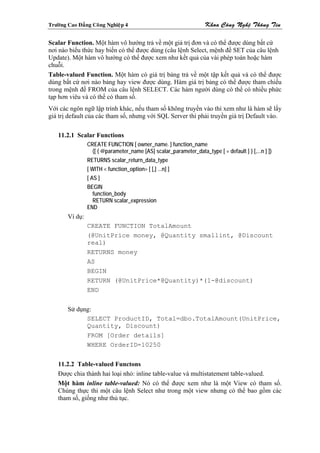 Tröôøng Cao Ñaúng Coâng Nghieäp 4                                    Khoa Coâng Ngheä Thoâng Tin

Scalar Function. Một hàm vô hướng trả về một giá trị đơn và có thể được dùng bất cứ
nơi nào biểu thức hay biến có thể được dùng (câu lệnh Select, mệnh đề SET của câu lệnh
Update). Một hàm vô hướng có thể được xem như kết quả của vài phép toán hoặc hàm
chuỗi.
Table-valued Function. Một hàm có giá trị bảng trả về một tập kết quả và có thể được
dùng bất cứ nơi nào bảng hay view được dùng. Hàm giá trị bảng có thể được tham chiếu
trong mệnh đề FROM của câu lệnh SELECT. Các hàm người dùng có thể có nhiều phức
tạp hơn viêu và có thể có tham số.
Với các ngôn ngữ lập trình khác, nếu tham số không truyền vào thì xem như là hàm sẽ lấy
giá trị default của các tham số, nhưng với SQL Server thì phải truyền giá trị Default vào.

    11.2.1 Scalar Functions
                 CREATE FUNCTION [ owner_name. ] function_name
                   ([ { @parameter_name [AS] scalar_parameter_data_type [ = default ] } [,...n ] ])
                 RETURNS scalar_return_data_type
                 [ WITH < function_option> [ [,] ...n] ]
                 [ AS ]
                 BEGIN
                   function_body
                   RETURN scalar_expression
                 END
        Ví dụ:
                 CREATE FUNCTION TotalAmount
                 (@UnitPrice money, @Quantity smallint, @Discount
                 real)
                 RETURNS money
                 AS
                 BEGIN
                 RETURN (@UnitPrice*@Quantity)*(1-@discount)
                 END


        Sử dụng:
              SELECT ProductID, Total=dbo.TotalAmount(UnitPrice,
              Quantity, Discount)
              FROM [Order details]
              WHERE OrderID=10250


    11.2.2 Table-valued Functons
    Được chia thành hai loại nhỏ: inline table-value và multistatement table-valued.
    Một hàm inline table-valued: Nó có thể được xem như là một View có tham số.
    Chúng thực thi một câu lệnh Select như trong một view nhưng có thể bao gồm các
    tham số, giống như thủ tục.
 