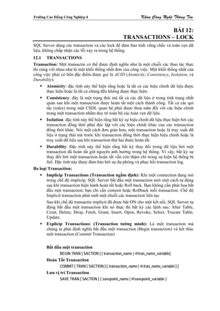 Tröôøng Cao Ñaúng Coâng Nghieäp 4                              Khoa Coâng Ngheä Thoâng Tin


                                                                   BÀI 12:
                                                     TRANSACTIONS – LOCK
SQL Server dùng các transaction và các lock để đảm bảo tính vững chắc và toàn vẹn dữ
liệu, không chấp nhận các lỗi xảy ra trong hệ thống.
12.1 TRANSACTIONS
Transaction: Một transactin có thể được định nghĩa như là một chuỗi các thao tác thực
thi cùng với nhau như là một khối thống nhất đơn của công việc. Một khối thống nhất của
công việc phải có bốn đặc điểm được gọi là ACID (Atomicity, Consistency, Isolation, và
Durability).
       Atomicity: đặc tính này thể hiện rằng hoặc là tất cả các hiệu chỉnh dữ liệu được
       thực hiện hoặc là tất cả chúng đều không được thực hiện.
       Consistency: đây là một trạng thái mà tất cả các dữ liệu ở trong tình trạng nhất
       quán sau khi một transaction được hoàn tất một cách thành công. Tất cả các qui
       tắc (rules) trong một CSDL quan hệ phải được thoả mãn đối với các hiệu chỉnh
       trong một transaction nhằm duy trì toàn bộ các toàn vẹn dữ liệu.
       Isolation: đặc tính này thể hiện rằng bất kỳ sự hiệu chỉnh dữ liệu thực hiện bởi các
       transaction đồng thời phải độc lập với các hiệu chỉnh khác của các transaction
       đồng thời khác. Nói một cách đơn giản hơn, một transaction hoặc là truy xuất dữ
       liệu ở trạng thái mà trước khi transaction đồng thời thực hiện hiệu chỉnh hoặc là
       truy xuất dữ liệu sau khi transaction thứ hai được hoàn tất.
       Durability: Đặc tính này thể hiện rằng bất kỳ thay đổi trong dữ liệu bởi một
       transaction đã hoàn tất giữ nguyên ảnh hưởng trong hệ thống. Vì vậy, bất kỳ sự
       thay đổi bởi một transaction hoàn tất vẫn còn thậm chí trong sự kiện hệ thống bị
       fail. Đặc tính này được đảm bảo bởi sự dự phòng và phục hồi transaction log.
Ba loại Transaction:
       Implicip Transactions (Transaction ngầm định): Khi một connection đang mở
       trong chế độ implicip, SQL Server bắt đầu một transaction mới một cách tự động
       sau khi transaction hiện hành hoàn tất hoặc Roll back. Bạn không cần phát họa bắt
       đầu một transaction; bạn chỉ cần commit hoặc Rollback mỗi transaction. Chế độ
       Implicit transaction phát sinh một chuỗi các transaction liên tục
       Sau khi chế độ transactin implicit đã được bật ON cho một kết nối, SQL Server tự
       động bắt đầu một transaction khi nó thực thi bất kỳ các lệnh sau: Alter Table,
       Creat, Delete, Drop, Fetch, Grant, Insert, Open, Revoke, Select, Trucate Table,
       Update.
       Explicip Transactions: (Transaction tường minh): Là một transaction mà
       chúng ta phải định nghĩa bắt đầu một transaction (Begin transaction) và kết thúc
       một transaction (Commit Transaction)

        Bắt đầu một transaction
                BEGIN TRAN [ SACTION ] [ transaction_name | @tran_name_variable]
        Hoàn Tất Transaction
                COMMIT [ TRAN [ SACTION ] [ transaction_name | @tran_name_variable ] ]
        Lưu vị trí Transaction
                SAVE TRAN [ SACTION ] { savepoint_name | @savepoint_variable }
 