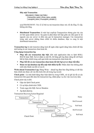 Tröôøng Cao Ñaúng Coâng Nghieäp 4                              Khoa Coâng Ngheä Thoâng Tin

        Hũy một Transaction
                ROLLBACK [ TRAN [ SACTION ]
                  [ transaction_name | @tran_name_variable
                  | savepoint_name | @savepoint_variable ] ]


        @@TRANCOUNT: Trả về số thứ tự mà trasaction được mở, tối đa lồng 32 cấp,
        không nên lồng.

        Distributed Transaction: là một loại explicip Trangsaction nhưng giao tác của
        nó liên quan nhiều server. Sự quản lý phải được kết hợp giữa các nhà quản lý tài
        nguyên của các server và điều này gọi là transaction manager. Các transaction
        trong một server những tham chiếu từ nhiều database, thực ra cung là một
        distributed transaction.

Transaction log là một tranction dùng lock để ngăn chặn người dùng hiệu chỉnh dữ liệu
ảnh hưởng từ các transaction chưa hoàn tất.
Công dụng transaction log
        Phục hồi các transaction đặc biệt: Khi một application đưa ra lệnh ROLL
        BACK hoặc SQL Server nhận ra một lỗi, thì bảng ghi log được dùng để roll back
        bất kỳ hiệu chỉnh trong suốt quá trình của transaction chưa hoàn tất.
        Phục hồi tất cả các transaction chưa hoàn tất khi Sql server được bắt đầu:
        Hoàn trả lại đatabase lại đến một thời điểm bị lỗi: Nhằm đảm bảo không phát
        sinh mâu thuẩn sau khi có sự cố.
Write-ahead Transaction Log: Dùng Write – ahead log đảm bảo rằng không có dữ liệu
hiệu chỉnh nào được cất vào đĩa trước khi cất trong log record.
Check point : Là một hành động thực hiện định kỳ trong CSDL, nó sẽ ghi lại tất cả các
transaction liên quan đến data lên transaction log, nhằm phục vụ cho việc recovery data.
Check point xãy ra khi:
        Gặp câu lệnh Check point.
        Có sự hiệu chỉnh trên CSDL
        Trước ngay khi SQL Server Shutdow
        Áp định định kỳ.
Transaction RecoveryAction Required

      Transaction 1                                                                 None

                                                                              Roll Forward
                         Transaction 2

                                               Transaction 3                     Roll back

                                          Transaction 4                       Roll Forward


                                                         Transaction 5            Roll back
              Check Point                             System failure
 