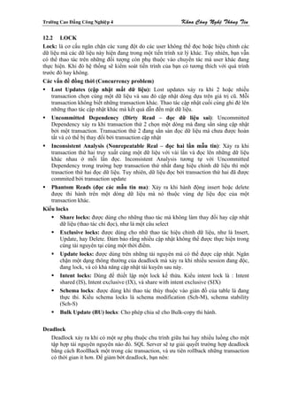 Tröôøng Cao Ñaúng Coâng Nghieäp 4                           Khoa Coâng Ngheä Thoâng Tin

12.2 LOCK
Lock: là cơ cấu ngăn chặn các xung đột do các user không thể đọc hoặc hiệu chỉnh các
dữ liệu mà các dữ liệu này hiện đang trong một tiến trình xử lý khác. Tuy nhiên, bạn vẫn
có thể thao tác trên những đối tượng còn phụ thuộc vào chuyển tác mà user khác đang
thực hiện. Khi đó hệ thống sẽ kiểm soát tiến trình của bạn có tương thích với quá trình
trước đó hay không.
Các vấn đề đồng thời (Concurrency problem)
    Lost Updates (cập nhật mất dữ liệu): Lost updates xảy ra khi 2 hoặc nhiều
    transaction chọn cùng một dữ liệu và sau đó cập nhật dòng dựa trên giá trị cũ. Mỗi
    transaction không biết những transaction khác. Thao tác cập nhật cuối cùng ghi đè lên
    những thao tác cập nhật khác mà kết quả dẫn đến mật dữ liệu.
    Uncommitted Dependency (Dirty Read – đọc dữ liệu sai): Uncommitted
    Dependency xảy ra khi transaction thứ 2 chọn một dòng mà đang sẳn sàng cập nhật
    bởi một transaction. Transaction thứ 2 đang sẳn sàn đọc dữ liệu mà chưa được hoàn
    tất và có thể bị thay đổi bởi transaction cập nhật
    Inconsistent Analysis (Nonrepeatable Real – đọc hai lần mẫu tin): Xảy ra khi
    transaction thứ hai truy xuất cùng một dữ liệu với vài lần và đọc lên những dữ liệu
    khác nhau ở mỗi lần đọc. Inconsistent Analysis tương tự với Uncommitted
    Dependency trong trường hợp transaction thứ nhất đang hiệu chỉnh dữ liệu thì một
    trasaction thứ hai đọc dữ liệu. Tuy nhiên, dữ liệu đọc bởi transaction thứ hai đã được
    commited bởi transaction update
    Phantom Reads (đọc các mẫu tin ma): Xảy ra khi hành động insert hoặc delete
    được thi hành trên một dòng dữ liệu mà nó thuộc vùng dự liệu đọc của một
    transaction khác.
Kiểu locks
        Share locks: được dùng cho những thao tác mà không làm thay đổi hay cập nhật
        dữ liệu (thao tác chỉ đọc), như là một câu select
        Exclusive locks: được dùng cho nhữ thao tác hiệu chỉnh dữ liệu, như là Insert,
        Update, hay Delete. Đảm bảo rằng nhiều cập nhật không thể được thực hiện trong
        cùng tài nguyên tại cùng một thời điểm.
        Update locks: được dùng trên những tài nguyên mà có thể được cập nhật. Ngăn
        chặn một dạng thông thường của deadlock mà xảy ra khi nhiều session đang độc,
        đang lock, và có khả năng cập nhật tài kuyên sau này.
        Intent locks: Dùng để thiết lập một lock kế thừa. Kiểu intent lock là : Intent
        shared (IS), Intent exclusive (IX), và share with intent exclusive (SIX)
        Schema locks: được dùng khi thao tác thùy thuộc vào giản đồ của table là đang
        thực thi. Kiểu schema locks là schema modification (Sch-M), schema stability
        (Sch-S)
        Bulk Update (BU) locks: Cho phép chia sẽ cho Bulk-copy thi hành.

Deadlock
   Deadlock xảy ra khi có một sự phụ thuộc chu trình giữa hai hay nhiều luồng cho một
   tập hợp tài nguyên nguyên nào đó. SQL Server sẽ tự giải quyết trường hợp deadlock
   bằng cách RoolBack một trong các transaction, và ưu tiên rollback những transaction
   có thời gian ít hơn. Để giảm bớt deadlock, bạn nên:
 