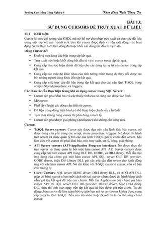 Tröôøng Cao Ñaúng Coâng Nghieäp 4                           Khoa Coâng Ngheä Thoâng Tin


                                                 BÀI 13:
                   SỬ DỤNG CURSORS ĐỂ TRUY XUẤT DỮ LIỆU
13.1 Khái niệm
Cursor là một đối tượng của CSDL mà nó hỗ trợ cho phép truy xuất và thao tác dữ liệu
trong một tập kết quả (result set). Sau khi cursor được định vị trên một dòng, các hoạt
động có thể thực hiện trên dòng đó hoặc khối các dòng bắt đầu từ vị trí đó.
Dùng Cursor để:
       Định vị một dòng đặc biệt trong tập kết quả.
       Truy xuất một hoặc khối dòng bắt đầu từ vị trí cursor trong tập kết quả.
       Cung cấp thao tác hiệu chỉnh dữ liệu cho các dòng tại vị trí của cursor trong tập
       kết quả.
       Cung cấp các mức độ khác nhau của tính tường minh trong dự thay đổi được tạo
       bởi những người dùng khác đến tập kết quả.
       Cung cấp việc truy cập dữ liệu trong tập kết quả cho các câu lệnh T-SQL trong
       scripts, Stored procedure, và triggers.
Các thao tác cần thực hiện trong khi sử dụng cursor trong SQL Server:
       Cursor cần phải khai báo và các thuộc tính của nó cũng cần được xác định.
       Mở cursor.
       Phải lấy (fetch) các dòng cần thiết từ cursor.
       Dữ liệu trong dòng hiện hành có thể được hiệu chỉnh nếu cần thiết.
       Tạm thời không dùng cursor thì phải đóng cursor lại.
       Cursor cần phải được giải phóng (deallocate) khi không cần dùng nữa.
Cursor:
       T-SQL Server cursors: Cursor này được dựa trên câu lệnh khái báo cursor, nó
       được dùng chủ yếu trong các script, strore procedure, triggers. Nó được thi hành
       trên server và được quản lý bởi các câu lệnh T0SQL gửi từ client đến server. Khi
       làm việc với cursor thì phải khai báo, mở, truy xuất, xử lý, đóng, giải phóng.
       API Server cursors (API-Application Program interface): Nó được thực thi
       trên server và được quản lý bởi một hàm cursor API. API Server cursors được
       cung cấp bởi hàm cursor API trong OLE DB, ODBC, và DB-Library. Mỗi lần một
       ứng dụng của client gọi một hàm cursor API, SQL server OLE DB provider,
       ODBC driver, hoặc DB-Library DLL gửi các yêu cầu đến server cho hành động
       ứng với các hàm cursor API. Nó chỉ khác với T-SQL cursor ở syntax, còn về bản
       chất tương tự.
       Client Cursors: SQL server ODBC driver, DB-Library DLL, và ADO API DLL
       giúp thi hành cursor client một cách nội tại. cursor client được thi hành bằng cách
       nắm giữ tập kết quả dữ liệu của clients. Mỗi lần Application của client gọi hàm
       cursor API, thì SQL server OLE DB provider, ODBC driver, hoặc DB-Library
       DLL thực thi tính toán ngay trên tập kết quả dữ liệu được giữ trên client. Ta chỉ
       dùng client cursor để làm giảm bớt sự giới hạn mà server consor không được cung
       cấp các câu lênh T-SQL. Nếu con trỏ static hoặc Scroll thì ta có thể dùng client
       cursor.
 