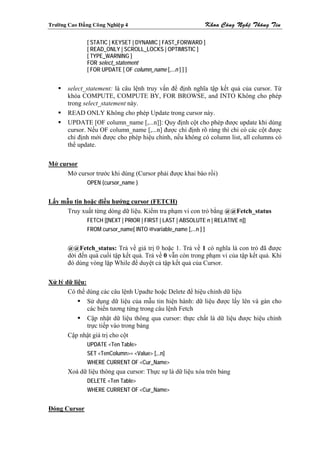 Tröôøng Cao Ñaúng Coâng Nghieäp 4                              Khoa Coâng Ngheä Thoâng Tin

                [ STATIC | KEYSET | DYNAMIC | FAST_FORWARD ]
                [ READ_ONLY | SCROLL_LOCKS | OPTIMISTIC ]
                [ TYPE_WARNING ]
                FOR select_statement
                [ FOR UPDATE [ OF column_name [,...n ] ] ]


        select_statement: là câu lệnh truy vấn để định nghĩa tập kết quả của cursor. Từ
        khóa COMPUTE, COMPUTE BY, FOR BROWSE, and INTO Không cho phép
        trong select_statement này.
        READ ONLY Không cho phép Update trong cursor này.
        UPDATE [OF column_name [,...n]]: Quy định cột cho phép được update khi dùng
        cursor. Nếu OF column_name [,...n] được chỉ định rõ ràng thì chỉ có các cột được
        chỉ định mới được cho phép hiệu chỉnh, nếu không có column list, all columns có
        thể update.

Mở cursor
      Mở cursor trước khi dùng (Cursor phải được khai báo rồi)
                OPEN {cursor_name }


Lấy mẫu tin hoặc điều hướng cursor (FETCH)
      Truy xuất từng dòng dữ liệu. Kiểm tra phạm vi con trỏ bằng @@Fetch_status
                FETCH [[NEXT | PRIOR | FIRST | LAST | ABSOLUTE n | RELATIVE n]]
                FROM cursor_name[ INTO @variable_name [,...n ] ]


        @@Fetch_status: Trả về giá trị 0 hoặc 1. Trả về 1 có nghĩa là con trỏ đã được
        dời đến quá cuối tập kết quả. Trả về 0 vẫn còn trong phạm vi của tập kết quả. Khi
        đó dùng vòng lặp While để duyệt cả tập kết quả của Cursor.

Xử lý dữ liệu:
       Có thể dùng các câu lệnh Upadte hoặc Delete để hiệu chỉnh dữ liệu
               Sử dụng dữ liệu của mẫu tin hiện hành: dữ liệu được lấy lên và gán cho
               các biến tương tứng trong câu lệnh Fetch
               Cập nhật dữ liệu thông qua cursor: thực chất là dữ liệu được hiệu chỉnh
               trực tiếp vào trong bảng
       Cập nhật giá trị cho cột
                UPDATE <Ten Table>
                SET <TenColumn>= <Value> [,..n]
                WHERE CURRENT OF <Cur_Name>
        Xoá dữ liệu thông qua cursor: Thực sự là dữ liệu xóa trên bảng
                DELETE <Ten Table>
                WHERE CURRENT OF <Cur_Name>


Đóng Cursor
 
